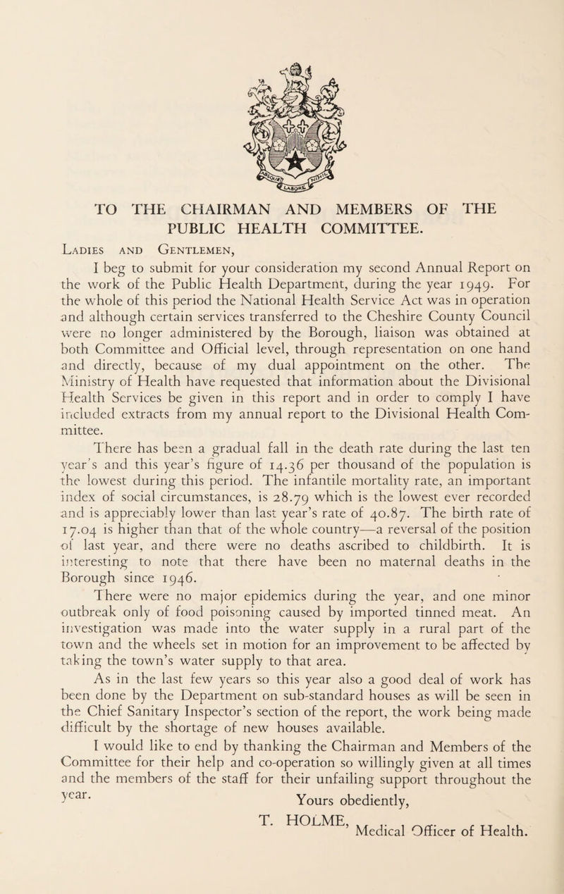 TO THE THE CHAIRMAN AND MEMBERS OF PUBLIC HEALTH COMMITTEE. Ladies and Gentlemen, I beg to submit for your consideration my second Annual Report on the work of the Public Health Department, during the year 1949. For the whole of this period the National Health Service Act was in operation and although certain services transferred to the Cheshire County Council were no longer administered by the Borough, liaison was obtained at both Committee and Official level, through representation on one hand and directly, because of my dual appointment on the other. The Ministry of Health have requested that information about the Divisional Health Services be given in this report and in order to comply I have included extracts from my annual report to the Divisional Health Com¬ mittee. There has been a gradual fall in the death rate during the last ten year’s and this year’s figure of 14.36 per thousand of the population is the lowest during this period. The infantile mortality rate, an important index of social circumstances, is 28.79 which is the lowest ever recorded and is appreciably lower than last year’s rate of 40.87. The birth rate of 17.04 is higher than that of the whole country—a reversal of the position d1 last year, and there were no deaths ascribed to childbirth. It is imeresting to note that there have been no maternal deaths in the Borough since 1946. There were no major epidemics during the year, and one minor outbreak only of food poisoning caused by imported tinned meat. An iiivestigation was made into the water supply in a rural part of the town and the wheels set in motion for an improvement to be affected by taking the town’s water supply to that area. As in the last few years so this year also a good deal of work has been done by the Department on sub-standard houses as will be seen in the Chief Sanitary Inspector’s section of the report, the work being made difficult by the shortage of new houses available. I would like to end by thanking the Chairman and Members of the Committee for their help and co-operation so willingly given at all times and the members of the staff for their unfailing support throughout the - Yours obediently. T. HOjlME, Medical Officer of Health.