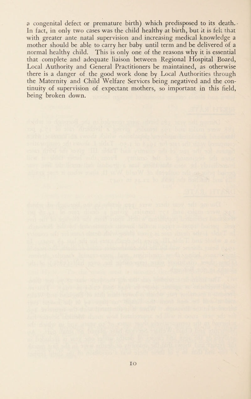 In fact, in only two cases was the child healthy at birth, but it is felt that with greater ante natal supervision and increasing medical knowledge a mother should be able to carry her baby until term and be delivered of a normal healthy child. This is only one of the reasons why it is essential that complete and adequate liaison between Regional Hospital Board, Local Authority and General Practitioners be maintained, as otherwise there is a danger of the good work done by Local Authorities through the Maternity and Child Welfare Services being negatived and the con¬ tinuity of supervision of expectant mothers, so important in this field, being broken down. lo