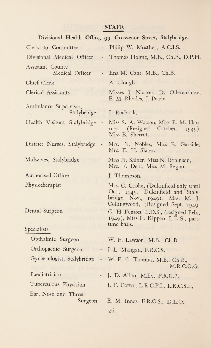 STAFF. Divisional Health Office, 99 Grosvenor Street, Stalybridge. Clerk to Committee - Philip W. Musther, A.C.LS. Divisional Medical Officer - Thomas Holme, M.B., Ch.B., D.P.H. Assistant County Medical Officer Ena M. Cant, M.B., Ch.B. Chief Clerk A. Clough. Clerical Assistants Ambulance Supervisor, Stalybridge Misses J. Norton, D. Ollerenshaw, E. M. Rhodes, J. Petrie. J. Roebuck. Health Visitors, Stalybridge ' Miss S. A. Watson, Miss E. M. Han- mer, (Resigned October, I949)r Miss B. Sherratt. District Nurses, Stalybridge Mrs. N. Nobles, Miss E. Garside, Mrs. E. H. Slater. Midwives, Stalybridge Authorised Officer Physiotherapist Dental Surgeon Specialists Opthalmic Surgeon Orthopaedic Surgeon Gynaecologist, Stalybridge - Paediatrician Tuberculous Physician Ear, Nose and Throat Surgeon - Miss N. Kilner, Miss N. Robinson, Mrs. F. Dent, Miss M. Regan. J. Thompson. Mrs. C. Cooke, (Dukinfield only until Oct., 1949. Dukinfield and Staly¬ bridge, Nov., 1949). Mrs. M. J. Collingwood, (Resigned Sept. 1949. G. H. Fenton, L.D.S., (resigned Feb., 1949), Miss L. Kippen, L.D.S., part- time basis. W. E. Lawson, M.B., Ch.B. J. L. Mangan, F.R.C.S. W. E. C. Thomas, M.B., Ch.B., M.R.C.O.G. J. D. Allan, M.D., F.R.C.P. J. F. Cotter, L.R.C.P.I., L.R.C.S.I;, E. M. Innes, F.R.C.S., D.L.O.