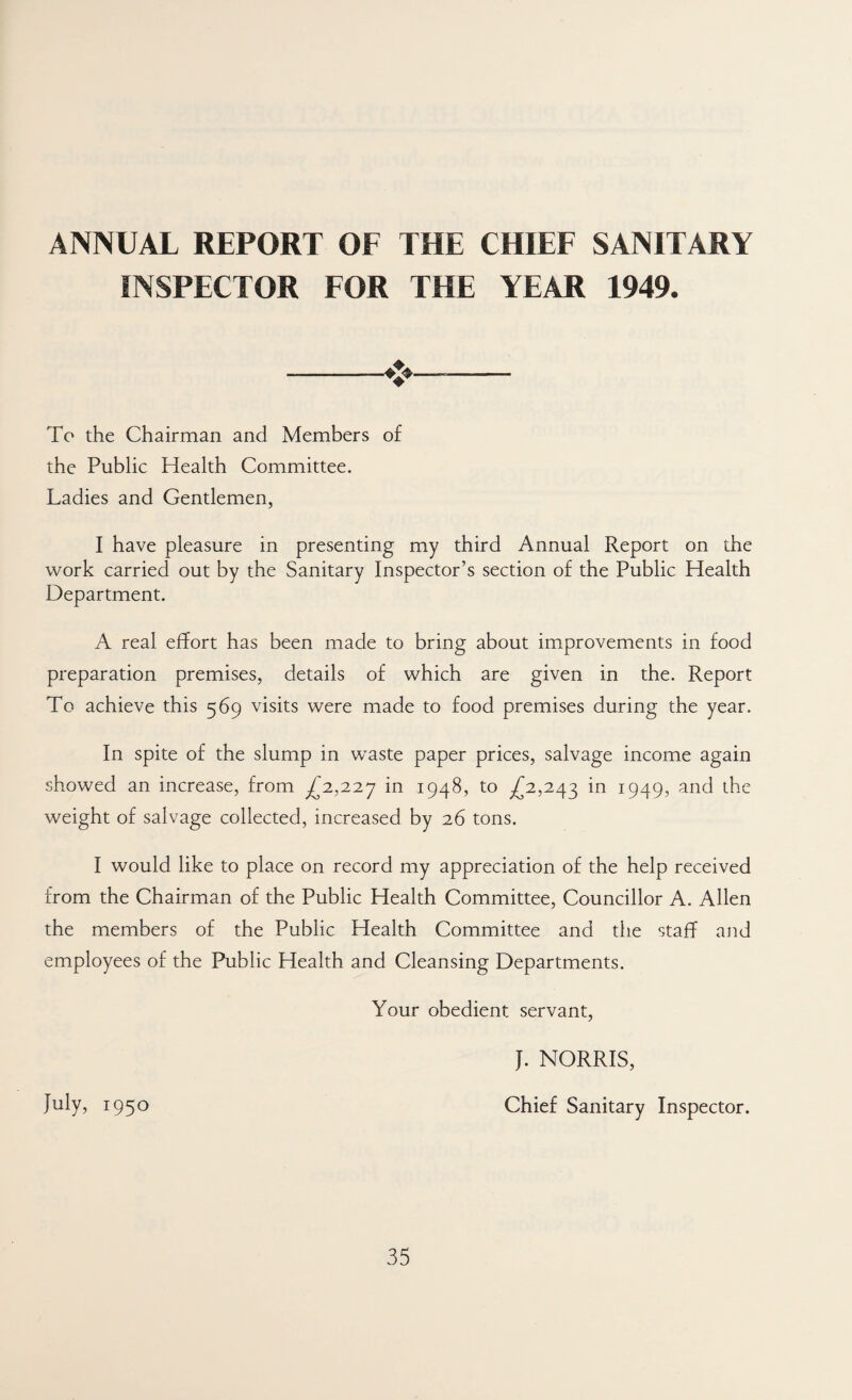 ANNUAL REPORT OF THE CHIEF SANITARY INSPECTOR FOR THE YEAR 1949. To the Chairman and Members of the Public Health Committee. Ladies and Gentlemen, I have pleasure in presenting my third Annual Report on the work carried out by the Sanitary Inspector’s section of the Public Health Department. A real effort has been made to bring about improvements in food preparation premises, details of which are given in the. Report To achieve this 569 visits were made to food premises during the year. In spite of the slump in waste paper prices, salvage income again showed an increase, from ^2,227 in 1948, to ^2,243 in 1949, and the weight of salvage collected, increased by 26 tons. I would like to place on record my appreciation of the help received from the Chairman of the Public Health Committee, Councillor A. Allen the members of the Public Health Committee and the staff and employees of the Public Health and Cleansing Departments. Your obedient servant, J. NORRIS, July, 1950 Chief Sanitary Inspector.