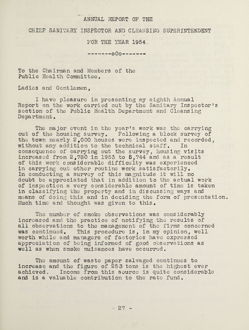 •* ANNUAL REPORT OF THE CHIEF SANITARY INSPECTOR AND CLEANSING SUPERINTENDENT FOR THE YEAR 1954. --oOo-*---- To the Chairman and Members of the Public Health Committee. Ladies and Gentlemen, I have pleasure in presenting my eighth Annual Report on the work carried out by the Sanitary Inspector’s section of the Public Health Department and Cleansing Department. The major event in the year’s work was the carrying out of the housing survey. Following a block survey of the town nearly 2,000 houses were inspected and recorded, without any addition to the technical staff. In consequence of carrying out the survey, housing visits increased from 2,780 in 1953 to 6,744 and as a result of this work considerable difficulty was experienced in carrying out other routine work satisfactorily. In conducting a survey of this magnitude it will no doubt be appreciated that in addition to the actual work of inspection a very considerable amount of time is taken in classifying the property and in discussing ways and moans of doing this and in deciding the form of presentation. Much time and thought was given to this. The number of smoke observations was considerably increased and the practice of notifying the results of all observations to the management of the firms concerned v;as continued. This procedure is, in my opinion, well worth while and managers of factories have expressed appreciation of being informed of good observations as well as when smoke nuisances have occurred. The amount of waste paper salvaged continues to increase and the figure of 25 3 tons is the hir^est ever achieved. Income from this source is quite considerable and is a valuable contribution to the rate fund.