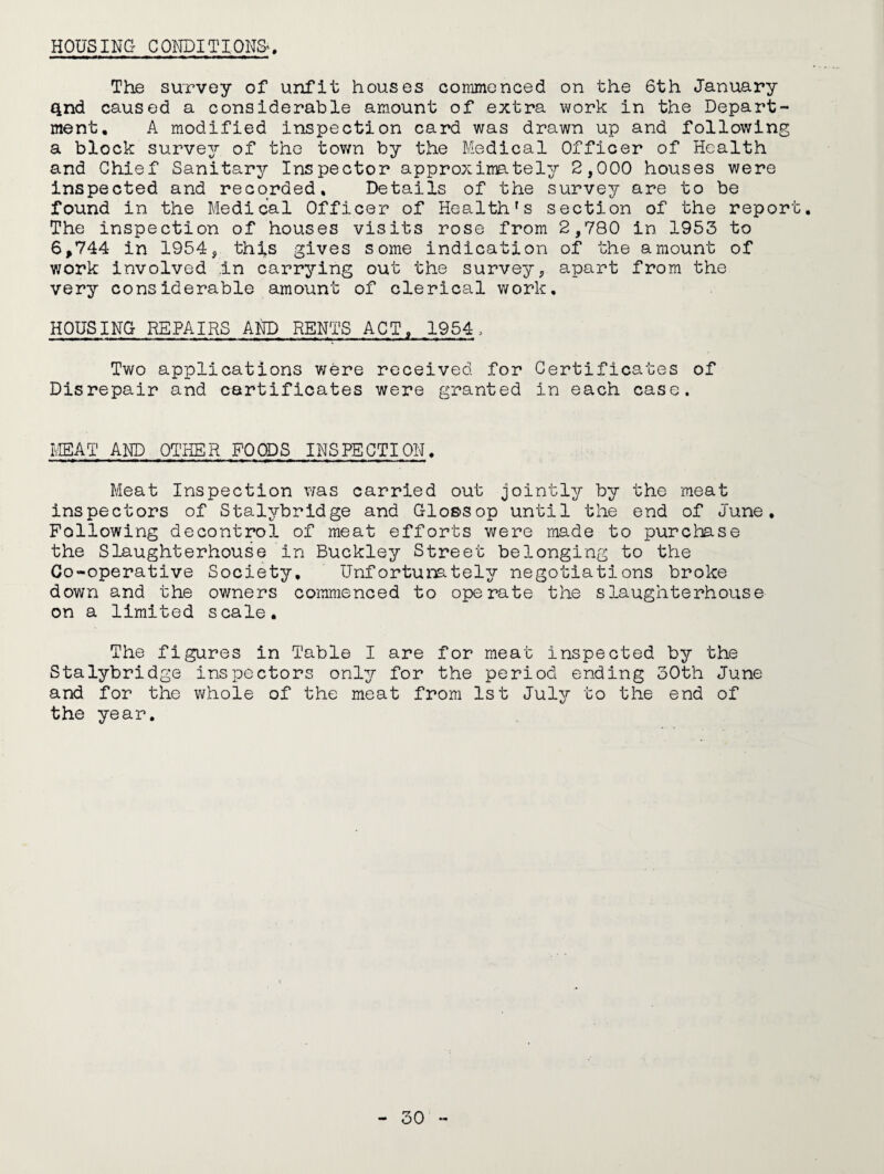 The survey of unfit houses commenced on the 6th January Qnd caused a considerable amount of extra work in the Depart¬ ment, A modified inspection card was drawn up and following a block survey of the town by the Medical Officer of Health and Chief Sanitary Inspector approximately 2,000 houses were inspected and recorded. Details of the survey are to be found in the Medical Officer of Health's section of the report. The inspection of houses visits rose from 2,780 in 1953 to 6,744 in 1954, thfs gives some indication of the amount of v;ork involved In carrying out the survey, apart from the very considerable amount of clerical work. HOUSING REPAIRS AND RENTS ACT, 1954. Two applications were received for Certificates of Disrepair and certificates were granted in each case. mAT AND OTHER FOODS INSPECTION. Meat Inspection was carried out jointly by the meat inspectors of Stalybridge and Glossop until the end of June, Following decontrol of meat efforts were made to purchase the Slaughterhouse in Buckley Street belonging to the Co-operative Society, Unfortunately negotiations broke down and the owners commenced to operate the slaughterhouse on a limited scale. The figures in Table I are for meat inspected by the Stalybridge inspectors only for the period ending 30th June and for the whole of the meat from 1st July to the end of the year.