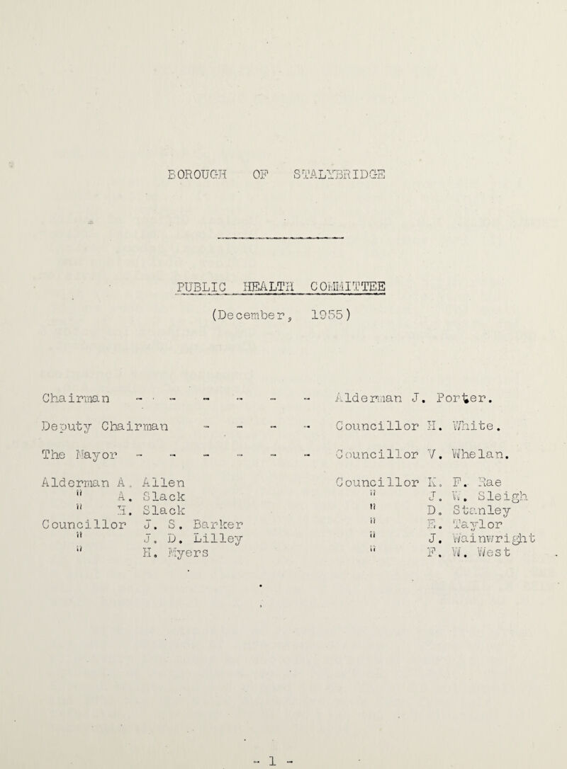 BOROUGH OP STALYBRIDGE PUBLIC HEALTH COMMITTEE (December, 1955) Chairman - • - - - - - Alderman J. Porter. Beauty Chairman - Councillor H. White. The Mayor ------ Councillor V. Whelan. Alderman A0 Allen u A. Slack s? H. Slack Councillor J. S. Barker '* J. D. Lilley w H, Myers Councillor T ~ Y\- 0 P.- Rae i? T O W. Sleigh n D o Stanley u u1 -■ - J o Taylor U J. WainwrigLit 5? P -1- a W. W e s t