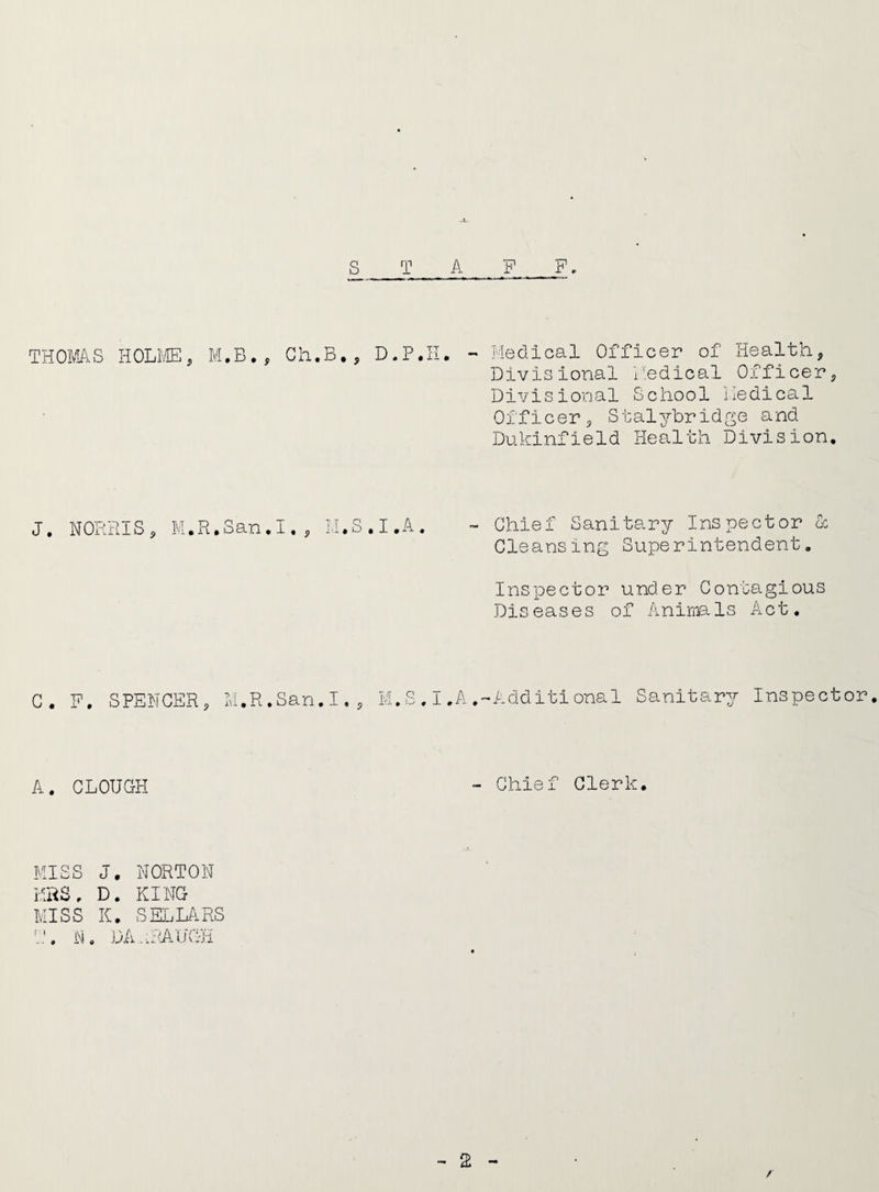 THOMAS HOLME, M.B., Ch.B., D.P.H. Medical Officer of Health, Divisional Medical Officer, Divisional School Medical Officer, Stalybridge and Dukinfield Health Division. J. NORRIS, M.R.San.I • 9 TT n U I.A Chief Sanitary Inspector & Cleansing Superintendent. Inspector under Contagious Diseases of Animals Act. C. F. SPENCER, M.R.San.I., M.S.I.A.-Additional Sanitary Inspector. A. CLOUGH Chief Clerk. MISS J. NORTON MRS, D. KING MISS K. SELLARS T. N. DAuRAUGH