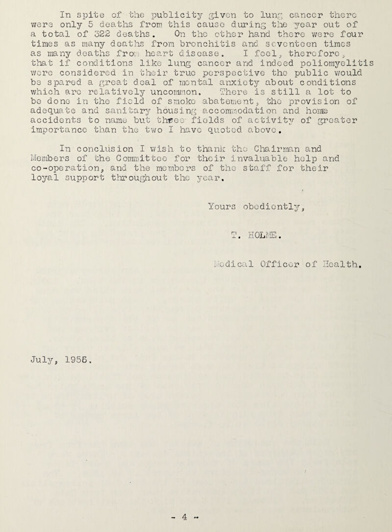 In spite of the publicity given to lung cancer there were only 5 deaths from this cause during the year out of a total of 322 deaths. On the other hand there were four times as many deaths from bronchitis and seventeen times as many deaths from heart disease. I feel, therefore, that if conditions like lung cancer and indeed poliomyeliti wore considered in their true perspective the public would be spared a great deal of mental anxiety about conditions which are relatively uncommon. There is still a lot to be done in the field of smoke abatement , the provision of adequate and sanitary housing accommodation and home accidents to name but three- fields of importance than the two I have quoted activity above. of greater s In conclusion I wish to thank the Chairman and Members of the Committee for their invaluable help and co-ope ration , and the members of the staff for their loyal support throughout the year. Yours obediently. T. HOLME. Medical Officer of Health, July, 1956.