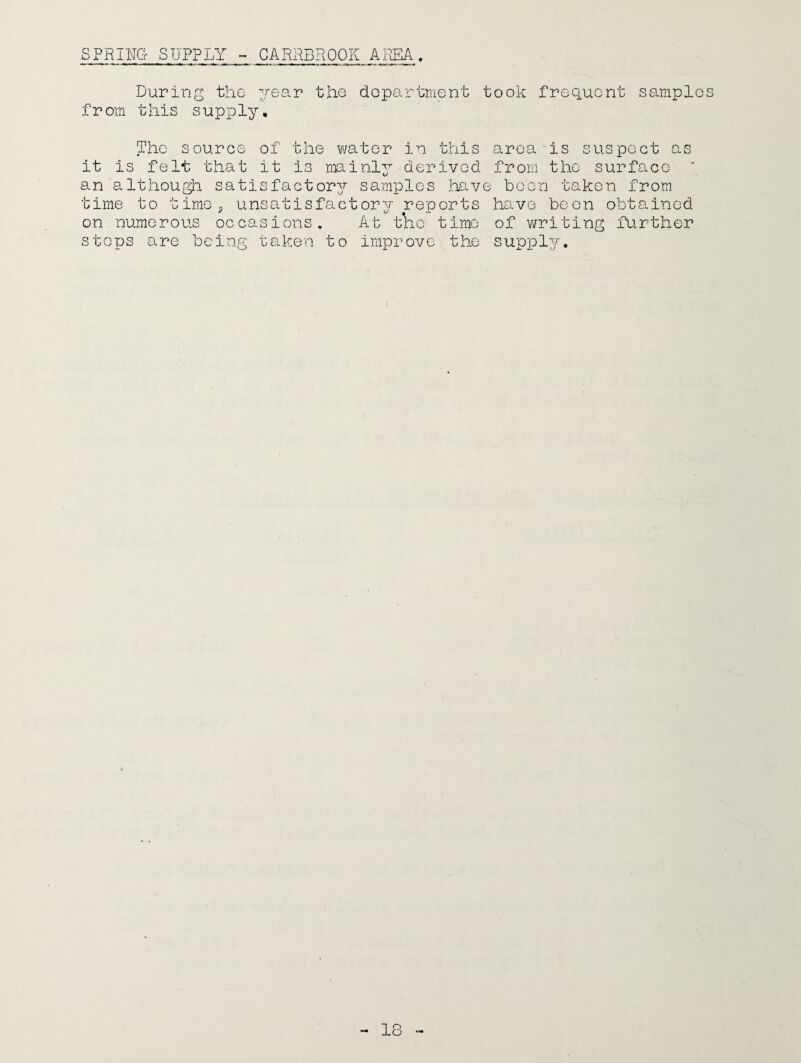 SPRING SUPPLY - CAREEROOK AREA. During the year the department took frequent samples from this supply. The source of the water in this area is suspect as it is felt that it Is mainly derived from the surface an although satisfactory samples have been taken from time to time, unsatisfactory reports have been obtained on numerous occasions. At tKc time of writing further steps are being taken to improve the supply.