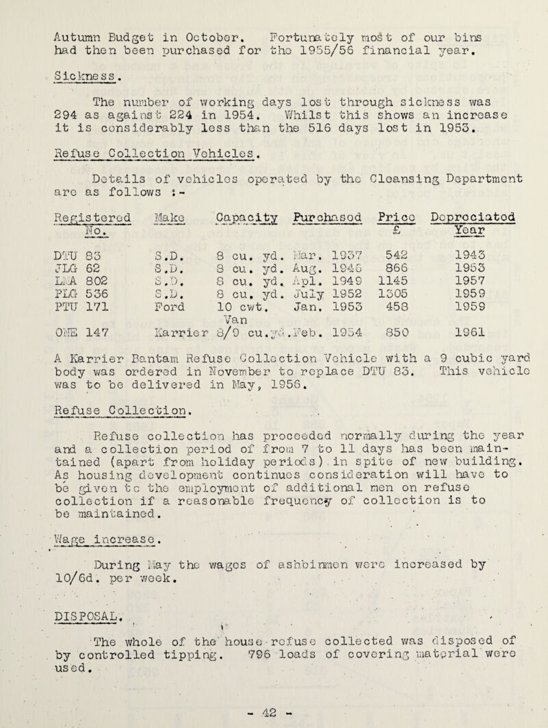 Autumn Budget in October. Fortunately most of our bins had then been purchased for the 1955/56 financial year. Sickness. The number of working days lost through sickness was 294 as against 224 in 1954. Whilst this shows an increase it is considerably less than the 516 days lost in 1953. Refuse Collection Vehicles. Details of vehicles operated by the Cleansing Department are as follows s- Registered No. Make Capacity Purchased Price £ Depreciated Year DTU 83 S.D. 8 cu. yd. Mar. 1937 542 1943 j LG 62 S.D. 8 cu. yd. Aug. 1946 866 1953 LEA 802 S.D. 8 cu. yd. A pi. 1949 1145 1957 PLG 536 q T) Yu ,.U , 8 cu. yd. July 1952 1305 1959 PTU 171 Ford 10 cwt. Van Jan, 1953 458 1959 ONE 147 Karrier 8/9 cu.yd . Feb. 1954 850 1961 A Karrier Bantam Refuse Collection Vehicle with a 9 cubic yard body was ordered in November to replace DTU 83. This vehicle was to be delivered in May, 1956. Refuse Collection. Refuse collection has proceeded normally during the year and a collection period of from 7 to 11 days has been main¬ tained (apart from holiday periods) in spite of new building. As housing development continues consideration will have to be given to the employment of additional men on refuse collection if a reasonable frequency of collection is to be maintained. ' Wage increase. • ■ During May the wages of ashbinmen were increased by 10/6d. per week. DISPOSAL. ’ r ' The whole of the house refuse collected was disposed of by controlled tipping. 796 loads of covering material were us ed.