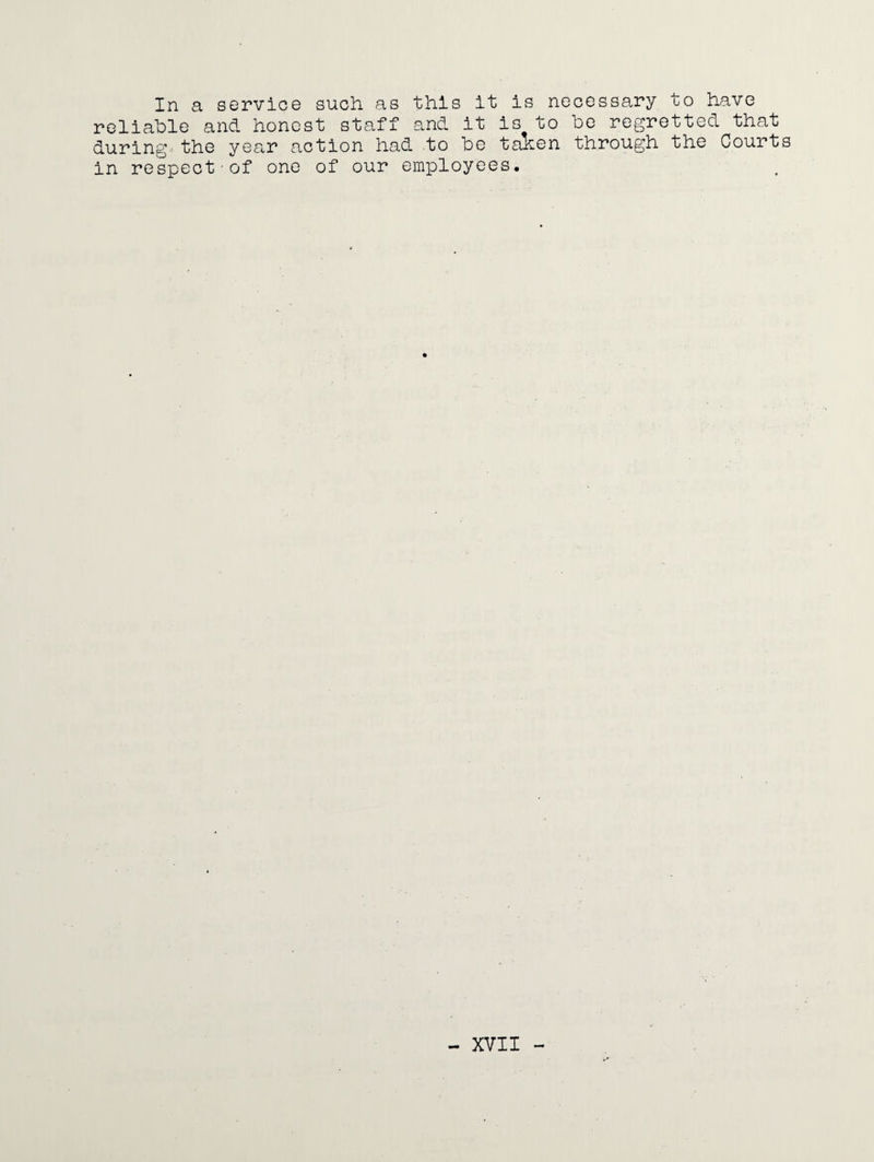 In a service such as this it is necessary to have reliable and honest staff and it is to be regretted that during the year action had to be taKen through the Court in respect of one of our employees.