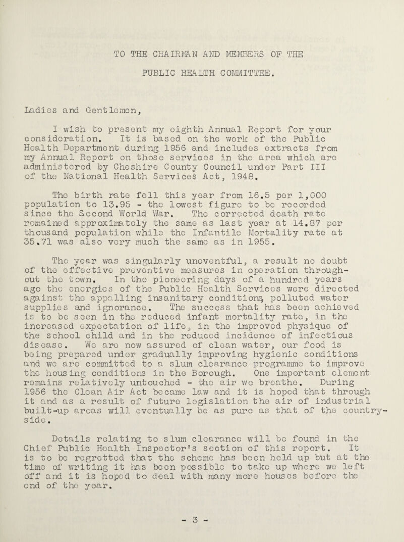 TO THE CHAinmN AND I^'EJ.'IBERS OP THE PUBLIC HEALTH COIMITTEE. Ladies and Crentlemon, I wish to present my eighth Annual Report for your consideration. It is based on the work of the Public Health Department during 1956 and includes extracts from my Annual Report on those services in the area which are administered by Cheshire County Council under Part III of the National Health Services Act, 1948, The birth rate fell this year from 16,5 per 1,000 population to 13,95 - the lowest figure to bo recorded since the Second Vi/orld Vi/ar. The corrected death rate remained approximately the same as last year at 14,87 per thousand population v/hilo the Infs-ntilo Mortality rate at 35,71 was also very much the same as in 1955, The year vi^as singularly uneventful, a result no doubt of the effective preventive measures in operation through¬ out the tovi^n. In the pioneering days of a hundred years ago the energies of the Public Health Services were directed against the appalling insanitary condition^ polluted v/ater supplies and ignorance. The success that has been achieved is to be seen in the reduced infant mortality rate, in the increased expectation of life, in the improved physique of the school child and in the reduced incidence of infectious disease. We are nov/ assured of clean v/ater, our food is being prepared under gradually improving hygienic conditions and we are committed to a slum clearance programme to improve the housing conditions in the Borough. One important element remains relatively untouched - the air v/e breathe. During 1956 the Glean Air Act became lav/ and it is hoped that through it and as a result of future legislation the air of industrial built-up areas v/ill eventually be as pure as that of the country side. Details relating to slum clearance will be found in the Chief Public Health Inspector’s section of this report. It is to be regretted that the scheme has been held up but at the time of v/riting it has boon possible to take up v/here v/e left off and it is hoped to deal v/ith many more houses before the end of the year.