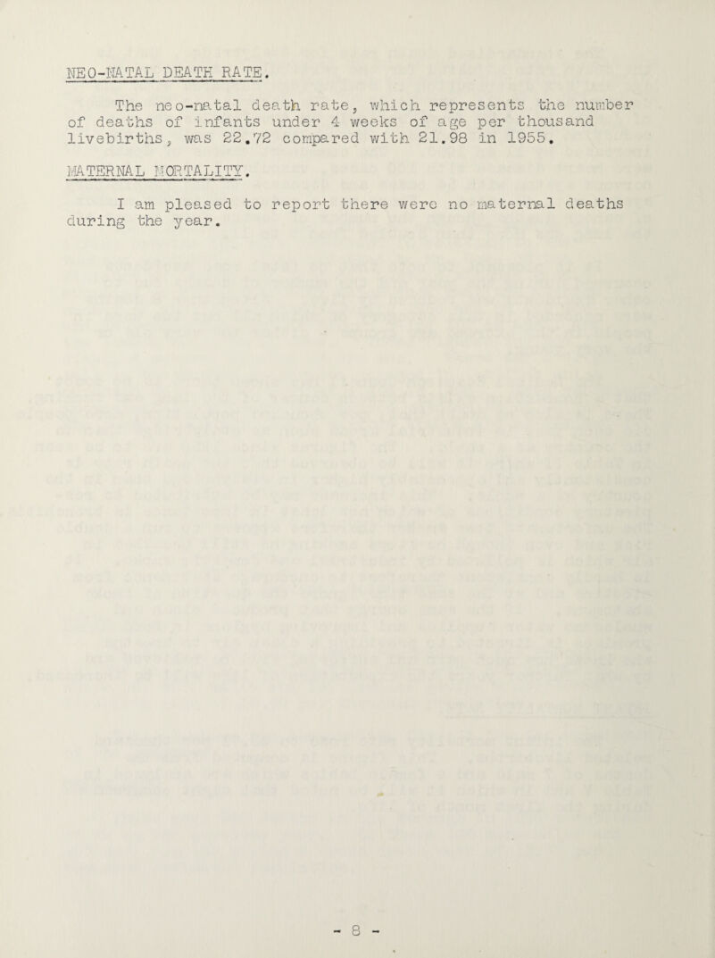 NEO-NATAL DBATK RATE. The neo-natal death ratej which represents the number of deaths of infants under 4 weeks of age per thousand livebirths^ was 22.72 compared with 21.98 in 1955, MATERNAL IMORTALITY. I am pleased to report there were no maternal deaths during the year.