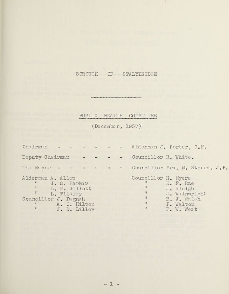 PUBLIC liEALTH CQIiMIETBE (Docombor, 1957) Gho-irman - Deputy Chairman The Mayor - - - Aldorman A, Allen  J. So Ba.rlii3r *' L. 11. Gillott L. Tilsley Councillor J, Dagnah ” A. 0. Hilton J. D. Lilloy Aldorman J. Portor, J*P. Councillor H, Vifhito. Councillor Mrs, M, Storrs, J.P, Councillor H, Myers K. P, Rae u I? ;■( i) n u J, Sleigh J, Wainwright B. J. Wa Is h P, Y/alton F. V/. Y'/est