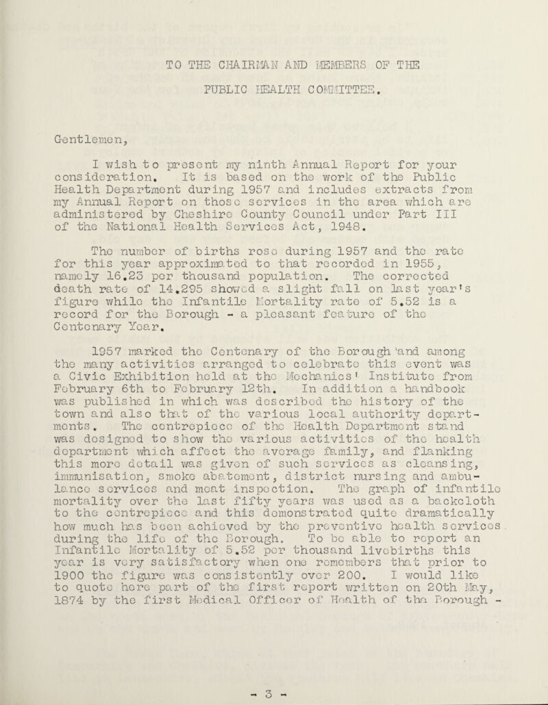 TO THE CmmiM Am i,ffiI'.©ERS OF THE PUBLIC HEALTH COMIJITTEE. Gentlemen, I v/ish to present my ninth Annual Report for your oons idereLtion. It is based on the v/ork of the Public Health Department during 1957 and includes extracts from my Annual Report on those services in the area v/hich are administered by Cheshire County Council under Part III of the National Health Services Act, 1948. The number of births rose during 1957 and the rate for this year approximated to that recorded in 1955, namely 16.23 per thousand population. The corrected death rate of 14,295 showed a. slight fa.ll on last yearns figure while the Infantile Hortality rate of 5,52 is a record for the Borough - a plca.sant fcamturo of the Centenary Year, 1957 marked the Centenary of the Borough ‘and among the many activities arranged to celebrate this event was a Civic Exhibition held at the Mechanics’ Institute from February 6th to February 12th. In addition a handbook was published in which was described the history of the town and also that of the various local authority depart¬ ments. The centrepiece of the Health Department stand was designed to show the various activities of the health dcpartriient which affect the average family, and flanking this more detail v/as given of such services as clcounsing, immunisation, smoko abatement, district nursing and arnbu- lo.nce services and moat inspection. The graph of infantile mortality over the last fifty years was used as a backcloth to the centrepiece and this demonstrated quite dramaticall how much te.s been achieved by the preventive health sorvic during the life of the Borough. To bo able to report an Infantile Mortality of 5.52 per thousand livebirths this year is very satisfactory when one remembers tliat prior to to quote here part of the first report written on 20th Ma.y, 1874 by the first Medical Officer of Health of the Borough - ry “» O o 'q