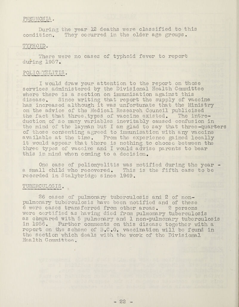 PNEIJJ.iONIA „ During the year 12 deaths were classified to this condition. They occurred in the older age groups. TYPHOID, There v/ere no cases of typhoid fever to report during 1957. POLIOt-YELITIS. I would draw your attention to the report on those services administered by the Divisional Health Committee v/here there is a section on immunisation against this disease. Since writing that report the supply of vaccine has increased although it v/as unfortunate that the Ministry on the advice of the Medical Research Council publicised the fact that threes types of vaccine existed. The intro¬ duction of so many variables inevitably caused confusion in the mind of the layman but I am glad to say that three-quarters of those consenting agreed to immunisation v/ith any vaccine available at the time. From the experience gained locally it would appear that there is nothing to choose between the three types of vaccine and I would advise parents to bear this in mind when coming to a decision. Cne case of poliomyelitis v;as notified during the year - a small child v/ho recovered. This is the fifth case to be recorded in Stalybridge since 1949. TUBERGULCSIS, 26 cases of pulmonarjr tuberculosis and 2 of non- pulmonar^r tuberculosis have been notified and of these 6 were cases transferred from other areas, 2 persons were certified as having died from pulmonary tuberculosis as compared with 5 pulmonary and 1 non-pulmonary tuberculosis in 1956. Further comments on this disease together with a report on the scheme of B.C.G. vaccination will bo found in the sGction ’ v/hich deals with the work of the Divisional He a 1.1 h 0 ornmi t i: o e .