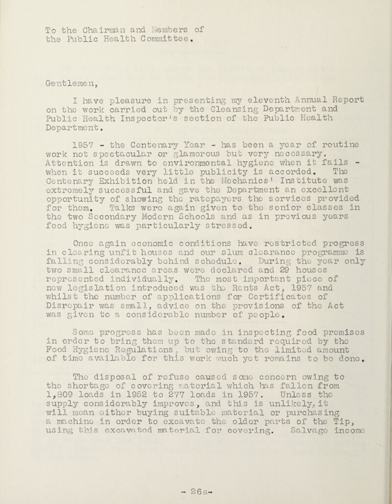 To the Chairman and liernbers of the PLiblic Health Committee, Gentlemen, I have p;leasure in presenting ray eleventh Annual Report on the work carried out by the Cleansing Department and Public Health Inspector’s section of the Public Health Department. 1957 - the Centenary Year - has been a year of routine work not spectacular or glamorous but very necessary. Attention is drawn to environmental hygiene when it fails - when it succeeds very little publicity is accorded. The Centenary Exhibition held in the Mechanics’ Institute was extremely successful and gave the Department an excellent opportunity of showing the ratepayers the services provided for them. Talks wero again given to the senior classes in the two Secondary Modern Schools and as in previous years food hygiene was particularly stressed. Once again economic conditions have restricted progress in clearing unfit houses and our slum olearanee programme is falling considerably behind schedule. During the year onl^’- two small clearance areas wove declared and 29 houses represented individually. The most important piece of new legislation introduced was the Rents Act, 1957 and v/hilst the number of applications for Certificates of Disrepair was small, advice on the provisions of the Act was given to a considerable number of people. Some progress has been made in inspecting food premises in order to bring them up to the standard required by the Pood Hygiene Regulations, but owing to the limited amount of time avs.ilable for this v/ork much yet remains to bo done. The disposal of refuse caused some concern owing to the shortage of covering ir^.aterial which }.ms fallen from 1,309 loads in 1952 to 277 loads in 1957. Unless the supply considerably improves, and this is unlikely, it will mean cither buying suitable material or purcha^sing a machine in order to excavate the older parts of the Tip, using tins excavated material for covering. Salva.gG income