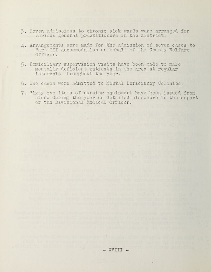 3. Sovon adi'-iiaoions to chronic sick wards wore arranged for various goncral practitioners in the district. Arrangements were made for the admission of sovon cases to Part III accommodation on behalf of the County Welfare Officer. 3. Domiciliary supervision visits have boon made to male mentally deficient patients in the area at regular intervals throughout the year. 6. m WO cases wore admitted to Ilcntal Deficiency Colonics. 7. Sixty one items of nursing equipment have been issued from store during the year as detailed elsewhere in the report of the Divisional ModlCral Officer.