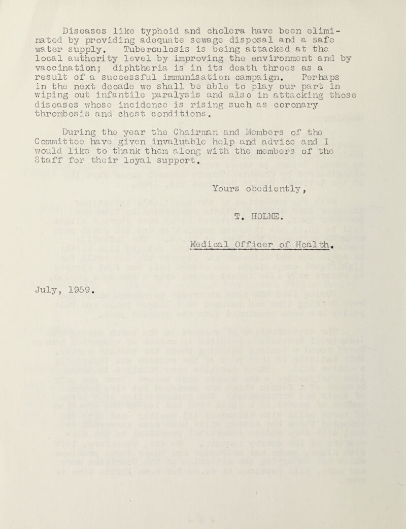 Diseases like typhoid and cholera have been elimi¬ nated by providing adequate sewage disposal and a safe water supply. Tuberculosis is being attacked at the local authority level by improving the environment and by vaccination| diphtheria is in its death throes as a result of a successful immunisation campaign. Perhaps in the next decade we shall be able to play our part in wiping out infantile paralysis and also in attacking thos diseases whose incidence is rising such as coronary thrombosis and chest conditions. During the year the Chairman and Members of the Committee have given invaluable help and advice and I would like to thank them along with the members of the Staff for their loyal support. Yours obediently. 1/ j T. HOLME„ Medical Officer of Health, July3 1959
