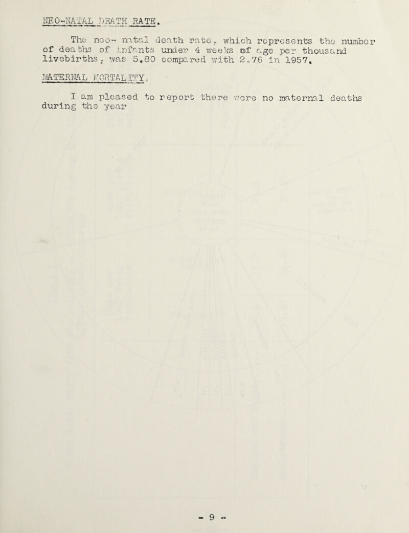 NEO-NATAL DEATH RATE. Thu neo- natal death rate „ which represents the number of deaths of infants under 4 weeks of age per thousand livebirths . was 5.80 compeared with 2.76 in 1957. MATERNAL AORTAL IT Y I am pleased to report there were no maternal deaths during the year