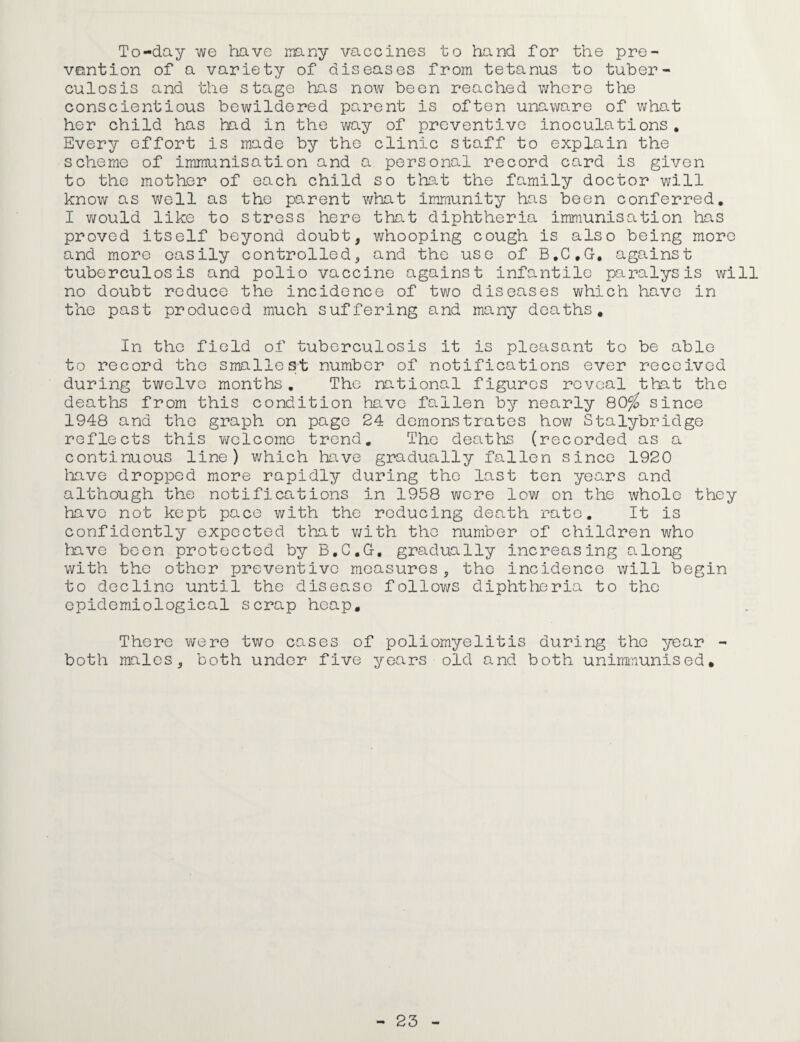 To-day we have many vaccines to hand for the pre¬ vention of a variety of diseases from tetanus to tuber¬ culosis and the stage has now been reached where the conscientious bewildered parent is often unaware of what her child has had in the way of preventive inoculations. Every effort is made by the clinic staff to explain the scheme of immunisation and a personal record card is given to the mother of each child so that the family doctor will know as well as the parent what immunity has been conferred. I would like to stress here that diphtheria immunisation has proved itself beyond doubt, whooping cough is also being more and more easily controlled, and the use of B.C.G. against tuberculosis and polio vaccine against infantile paralysis will no doubt reduce the incidence of two diseases which have in the past produced much suffering and many deaths. In the field of tuberculosis it is pleasant to be able to record the smallest number of notifications ever received during twelve months. The national figures reveal that the deaths from this condition have fallen by nearly 80^? since 1948 and the graph on page 24 demonstrates how Stalybridge reflects this welcome trend. The deaths (recorded as a continuous line) which have gradually fallen since 1920 have dropped more rapidly during the last ten years and although the notifications in 1958 wore low on the whole they have not kept pace with the reducing death rate. It is confidently expected that with the number of children who have been protected by B.C.G. gradually increasing along with the other preventive measures, the incidence will begin to decline until the disease follows diphtheria to the epidemiological scrap heap. There were two cases of poliomyelitis during the year - both males, both under five years old and both unimmunised.