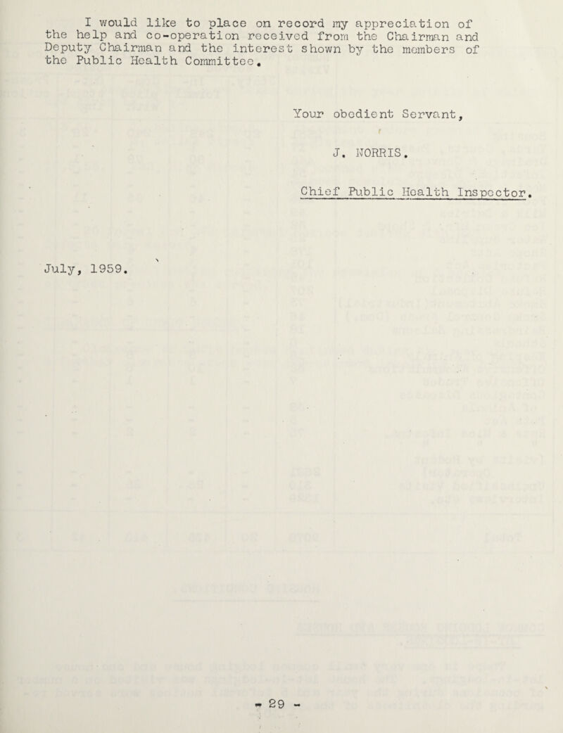 I would like to place on record ray appreciation of the help and co-operation received from the Chairman and Deputy Chairman and the interest shown by the members of the Public Health Committee, Your obedient Servant, t J. NORRIS. Chief Public Health Inspector. July, 1959.