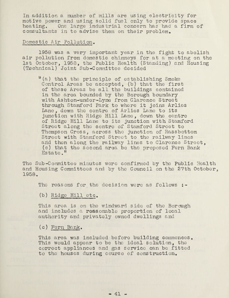 In addition a number of mills are using electricity for motive power and using solid fuel only to provide space heating. One large industrial concern has had a firm of consultants in to advise them on their problem. Domestic Air Pollution. 1958 was a very important year in the fight to abolish air pollution from domestic chimneys for at a meeting on the 1st October, 1958, the Public Health (Standing) and Housing (Technical) Joint Sub-Committee decided u(a) that the principle of establishing Smoke Control Areas be accepted, (b) that the first of these Areas be all the buildings contained in the area bounded by the Borough boundary with Ashton-under-Lyne from Clarence Street through Stamford Park to where it joins Arlies Lane, down the centre of Arlies Lane to its junction with Ridge Hill Lane, down the centre of Ridge Hill Lane to its junction with Stamford Street along the centre of Stamford Street to Thompson Cross, across tho junction of Rassbottom Street with Stamford Street to tho railway lines and then along the railway lines to Clarence Street, (c) that the second araa be the proposed Fern Bank Estate.n The Sub-Committee minutes were confirmed by the Public Health and Housing Committees and by the Council on the 27th October, 1958. The reasons for the decision were as follows j- (b) Ridge Hill etc. This area is on the windward side of the Borough and includes a reasonable proportion of local authority and privately owned dwellings and ( c) Fern Bank, This area was included before building commences. This would appear to be the ideal solution, the correct appliances and gas service can be fitted to the houses during course of construction.