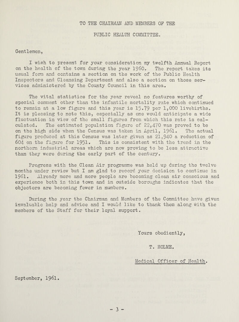 TO THE CEAmm AND MEDfflERS OP THE PUBLIC HEi'iLTH COMIffTTEE, Gentlemen, I wish to present for your consideration my twelfth Annual Report on the health of the town during the year I96O. The report takes its usual form and contains a section on the work of the Public Health Inspectors and Cleansing Department and also a section on those ser¬ vices administered by the County Council in this area. The vital statistics for the year reveal no features v/orthy of special comment other than the infantile mortality rate which continued to remain at a low figure and this year is 15*79 per 1,000 livebirths. It is pleasing to note this, especially as one v/ould anticipate a v^ide fluctuation in viev; of the small figures from which this rate is cal¬ culated, The estimated population figure of 22,470 was proved to be on the high side when the Census was taken in April, I96I. The actual figure produced at this Census was later given as 21,940 a reduction of 604 on the figure for 1951* This is consistent v/ith the trend in the northern industrial areas which are now proving to be less attractive than they were during the early part of the century. Progress v/ith the Clean Air programme v/as held up during the tv/elve months under review but I am glad to record your decision to continue in 1961. Already more and more people are becoming clean air conscious and experience both in this town and in outside boroughs indicates that the objectors are becoming fewer in numbers. During the year the Chairman and Members of the Committee have given invaluable help and advice and I would like to thank them along with the members of the Staff for their loyal support. Yours obediently, T, HOLME. Medical Officer of Health. September, 19^1.