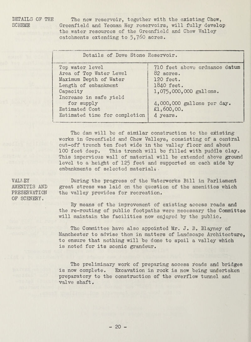 DETAILS OF THE SCHEME VALT.EY AI^ENITIS AND PRESERVATION OF SCENERY, The new reservoir, together v/ith the existing Chew, Greenfield and Yeoman Key reservoirs, will fully develop the v/ater resources of the Greenfield and Chew Valley catchments extending to 5?7^0 acres. Details of Dove Stone Reservoir. 710 feet above ordnance datum 82 acres. 120 feet. Top water level Area of Top Water Level Maximum Depth of Water Length of embankment Capacity Increase in safe yield for supply Estimated Cost Estimated time for completion 1840 feet. 1,0759 000>C)00 gallons. 4,000,000 gallons per day. £1,600,00. 4 years. The dam will be of similar construction to the existing works in Greenfield and Chev/ Valleys, consisting of a central cut-off trench ten feet wide in the valley floor and about 100 feet deep. This trench will be filled with puddle clay. This impervious wall of material will be extended above ground level to a height of 125 feet and supported on each side by embankments of selected materials . During the progress of the Waterworks Bill in Parliament great stress was laid on the question of the amenities v/hich the valley provides for recreation. By means of the improvement of existing access roads and the re-routing of public footpaths were necessary the Committee will maintain the facilities now enjoyed by the public. The Committee have also appointed Mr. J, B, Blayney of Manchester to advise them in matters of Landscape Architecture, to ensure that nothing will be done to spoil a valley which is noted for its scenic grandeur. The preliminary work of preparing access roads and bridges is now complete. Excavation in rock is now being undertaken preparatory to the construction of the overflow tunnel and valve shaft.