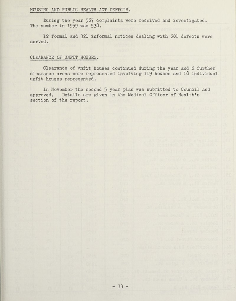 HOUSING AND PUBLIC HEALTH ACT DEFECTS, During the year 5^7 complaints were received and investigated. The number in 1959 538. 12 formal and 321 informal notices dealing with 601 defects were served. CLEARANCE OF UNFIT HOUSES. Clearance of unfit houses continued during the year and 6 further clearance areas were represented involving 119 houses and l8 ihdividual unfit houses represented. In November the second 5 year plan was submitted to Council and approved. Details are given in the Medical Officer of Health’s section of the report.