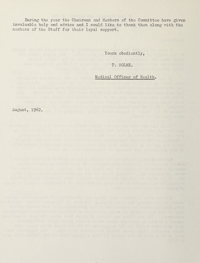 During the year the Chairman and Members of the Committee have given invaluable help and advice and I would like to thank them along with the members of the Staff for their loyal support. Yours obediently, To HOLME. Medical Officer of Health. August, 1962.