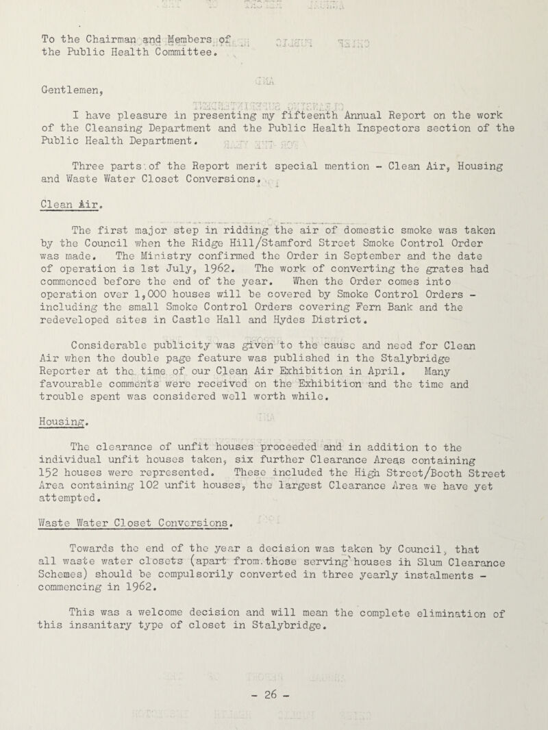 To the Chairman and Members of .• *. *^u » .• -w .. .. the Public Health Committee. Gentlemen, m Tf/r r i vi I have pleasure in presenting my fifteenth Annual Report on the work of the Cleansing Department and the Public Health Inspectors section of the Public Health Department. Three parts:of the Report merit special mention - Clean Air, Housing and Waste Water Closet Conversions, Clean Air. The first major step in ridding the air of domestic smoke was taken by the Council when the Ridge Hill/Stamford Street Smoke Control Order was made. The Ministry confirmed the Order in September and the date of operation is 1st July, 1962. The work of converting the grates had commenced before the end of the year. When the Order comes into operation over 1,000 houses will be covered by Smoke Control Orders - including the small Smoke Control Orders covering Pern Bank and the redeveloped sites in Castle Hall and Hydes District. Considerable publicity was given to the cause and need for Clean Air when the double page feature was published in the Stalybriage Reporter at the. time of our Clean Air Exhibition in April. Many favourable comments were received on the Exhibition and the time and trouble spent was considered well worth while. Housing. The clearance of unfit houses proceeded and in addition to the individual unfit houses taken, six further Clearance Areas containing 152 houses were represented. These included the High Street/Booth Street Area containing 102 unfit houses, the largest Clearance Area we have yet attempted. Waste Water Closet Conversions. Towards the end of the year a decision was taken by Council, that all waste water closets (apart from.those serving*houses ih Slum Clearance Schemes) should be compulsorily converted in three yearly instalments - commencing in 1962. This was a welcome decision and will mean the complete elimination of this insanitary type of closet in Stalybridge.