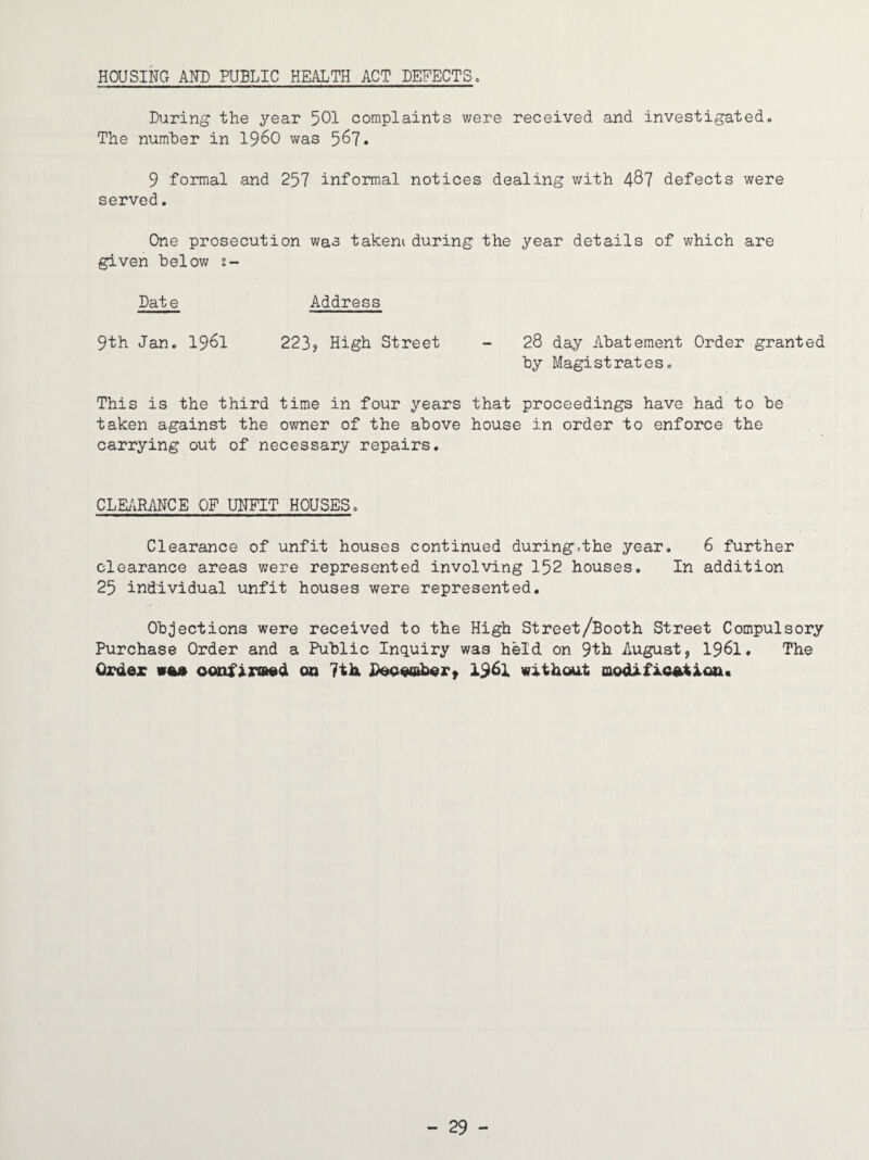 HOUSING AND PUBLIC HEALTH ACT DEFECTS, During the year 501 complaints were received and investigated. The number in i960 was 567* 9 formal and 257 informal notices dealing with 487 defects were served. One prosecution was takeni during the year details of which are given below s- Date Address 9th Jan. 1961 223? High Street - 28 day Abatement Order granted by Magistrates. This is the third time in four years that proceedings have had to be taken against the owner of the above house in order to enforce the carrying out of necessary repairs. CLEARANCE OF UNFIT HOUSES. Clearance of unfit houses continued during.the year. 6 further clearance areas were represented involving 152 houses. In addition 25 individual unfit houses were represented. Objections were received to the High Street/Booth Street Compulsory Purchase Order and a Public Inquiry was held on 9th August, 1961. The Order wee confirmed 00 7th. December, 1961 without modification.