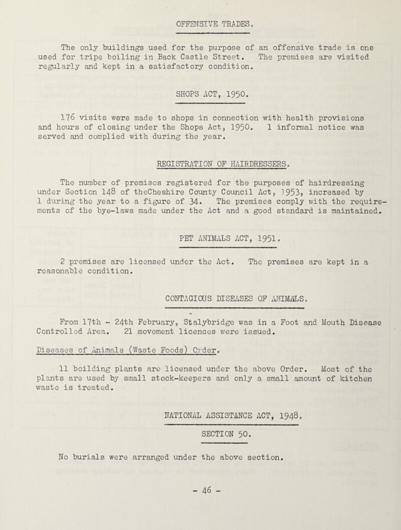 OFFENSIVE TRADES. The only buildings used for the purpose of an offensive trade is one used for tripe boiling in Back; Castle Street. The premises are visited regularly and kept in a satisfactory condition. SHOPS ACT, 1950. 176 visits were made to shops in connection with health provisions and hours of closing under the Shops Act, 1950. 1 informal notice was served and complied with during the year. REGISTRATION OF HAIRDRESSERS. The number of premises registered for the purposes of hairdressing under Section 148 of theCheshire County Council Act, 1953^ increased by 1 during the year to a figure of 34. The premises comply with the require¬ ments of the bye-laws made under the Act and a good standard is maintained. PET ANIMALS ACT, 1951. 2 premises are licensed under the Act. The premises are kept in a reasonable condition. CONTAGIOUS DISEASES OF ANIMALS. From 17th - 24th February, Stalybridge was in a Foot and Mouth Disease Controlled Area. 21 movement licences were issued. Diseases of Animals (Waste Foods) Order. 11 boilding plants are licensed under the above Order. Most of the plants are used by small stock-keepers and only a small amount of kitchen waste is treated. NATIONAL ASSISTANCE ACT, 1948. SECTION 50. No burials were arranged under the above section.