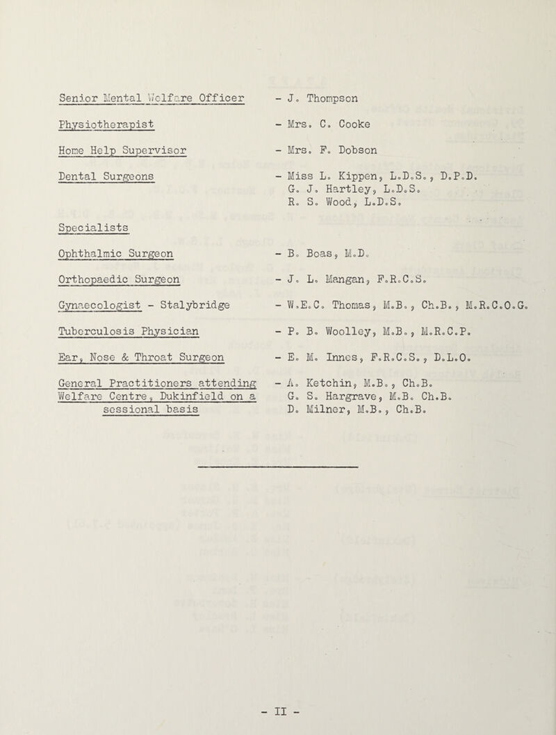 Senior Mental Welfare Officer Physiotherapist Home Help Supervisor Dental Surgeons Specialists Ophthalmic Surgeon Orthopaedic Surgeon Gynaecologist - Stalybridge Tuberculosis Physician Ear9 Nose & Throat Surgeon General Practitioners attending Welfare Centre, Dukinfield on a sessional basis - Jo Thompson - Mrs, Co Cooke - Mrs. Po Dobson - Miss Lo Kippen? LoDoS„, D„PoDc Go Jo Hartley? LoDoSc Ro So Wood? LoDoSo - Bo Boas? MoDo - Jo Lo Mangan? F0R0C0S0 - WoEoCo Thomas? M.B.? ChoBo? M»R - Po Bo Woolley? M.B., MoR.C.P. - Eo Mo Innes? F0R0C0S0? DoLoO= - Ao Ketchin? M.Bo? ChoBo Go So Hargrave? MoB« Ch.Bo Do Milner? M»Bo? ChoBo