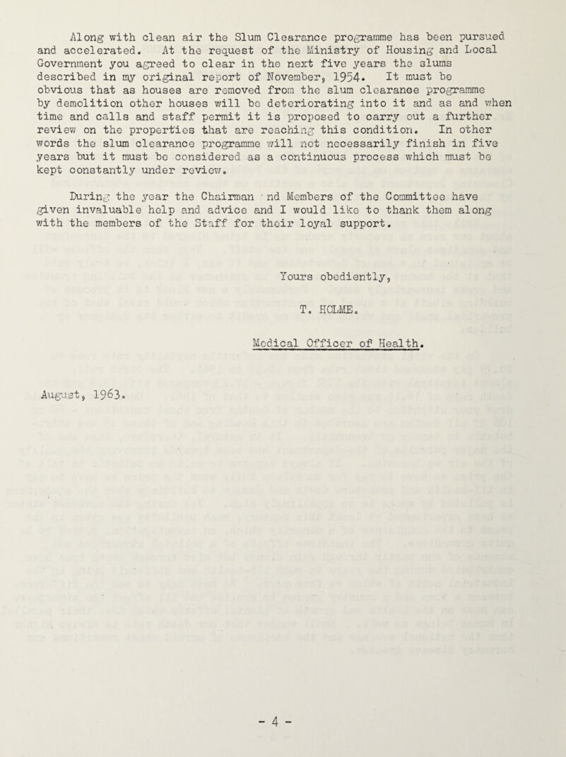Along with clean air the Slum Clearance programme has been pursued and accelerated. At the request of the Ministry of Housing and Local Government you agreed to clear in the next five years the slums described in my original report of Hoveraberj 1954• It must be obvious that as houses are removed from the slum clearanoe programme by demolition other houses will be deteriorating into it and as and v/hen time and calls and staff permit it is proposed to carry out a further review on the properties that are reaching this condition. In other words the sl\im clearance programme \7ill not necessarily finish in five years but it must bo considered as a continuous process which must be kept constantly under review. During the year the Chairman ' nd Members of the Committee have given invaluable help and advice and I would like to thank them along with the members of the Staff for their loyal support. Yours obediently. T. HOLME. Medical Officer of Health. August, 1963.