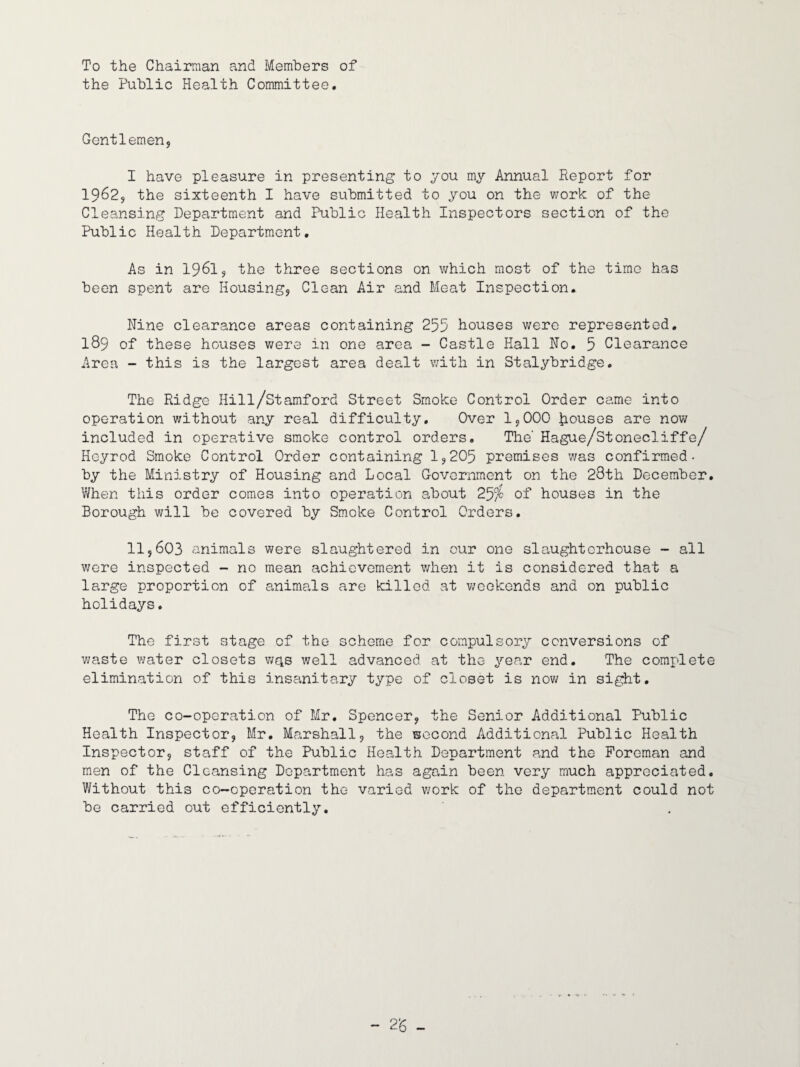 To the Chairman and Members of the Public Health Committee, Gentlemen, I have pleasure in presenting to you my Annual Report for 1962, the sixteenth I have submitted to you on the v/ork of the Cleansing Department and Public Health Inspectors section of the Public Health Department, As in 1961, the three sections on which most of the time has been spent are Housing, Clean Air and Meat Inspection. Nine clearance areas containing 255 houses were represented, 189 of these houses were in one area - Castle Hall No. 5 Clearance Area - this is the largest area dealt with in Stalybridge. The Ridge Hill/Stamford Street Smoke Control Order came into operation without any real difficulty. Over 1,000 Rouses are now included in operative smoke control orders. The' Hague/stonecliffe/ Heyrod Smoke Control Order containing 1,205 premises was confirmed- by the Ministry of Housing and Local Government on the 23th December. When this order comes into operation about 25^ of houses in the Borough will be covered by Smoke Control Orders, 11,603 animals were slaughtered in our one slaughterhouse - all were inspected - no mean achievement v/hen it is considered that a large proportion of animals are killed at v\;eokends and on public holidays. The first stage of the scheme for compulsory conversions of waste water closets weis well advanced at the year end. The complete elimination of this insanitary type of closet is nov; in sight. The co-operation of Mr. Spencer, the Senior Additional Public Health Inspector, Mr, Marshall, the second Additional Public Health Inspector, staff of the Public Health Department and the Foreman and m*en of the Cleansing Department has again been very much appreciated. Without this co-operation the varied work of the department could not be carried out efficiently.