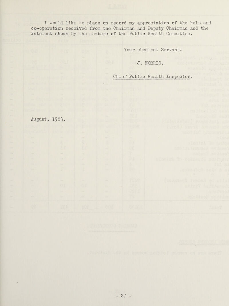 I would like to place on record my appreciation of the help and co-operation received from the Chairman and Deputy Chairman and the interest shown oy the members of the Public Health Committee. Your obedient Servant^ Jo NORRIS, Chief Public Health Inspector, August 5 1953.