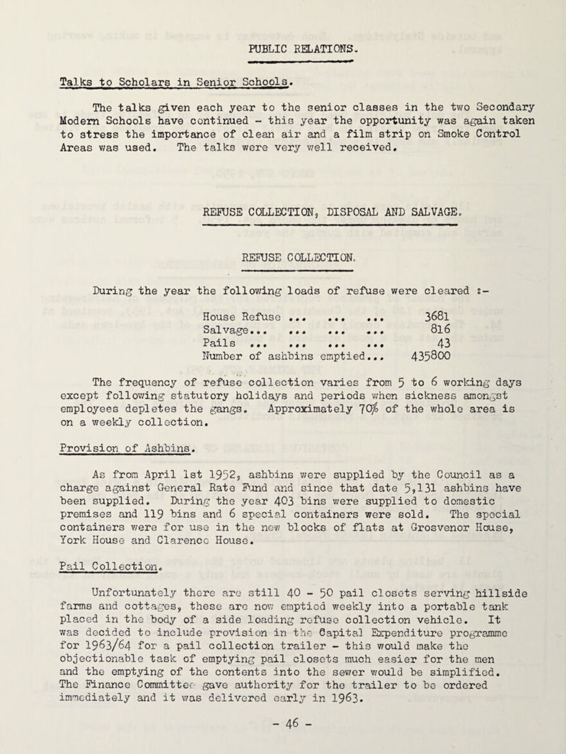 PUBLIC RELATIONS- Talks to Scholars in Senior Schools* The talks given each year to the senior classes in the two Secondary Modem Schools have continued - this year the opportunity was again taken to stress the importance of clean air and a film strip on Smoke Control Areas v;as used. The talks were very well received. REMJSE COLLECTIONS DISPOSAL AND SALVAGE. REFUSE COLLECTION. During the year the follov;ing loads of refuse were cleared s- House Refuse.. Sal V9,ge *.• •*. Pails ••• .*• Number of ashbins emptied... 3681 816 43 435800 The frequency of refuse collection varies from 5 io 6 working days except follov/ing statutory holidays and periods v;hen sickness amongst employees depletes the gangs. Approximately 70^ of the v/hole area is on a weekly collection. Provision of Ashbins. As from April 1st 19525 ashbins were supplied by the Council as a charge against General Rate Fond and since that date 5jl31 ashbins have been supplied. During the year 403 bins were supplied to domestic premises and 119 bins and 6 special containers were sold. The special containers v;ere for use in the new blocks of flats at Grosvenor House, York House and Clarence House. Pail Collection. Unfortunately there are still 40 - 50 pail closets serving hillside farms and cottages, these are now emptied weekly into a portable tank placed in the body of a side loading refuse collection vehicle. It was decided to include provision in the- Capita] Expenditure programme for 1963/64 for a pail collection trailer - this would make the objectionable task of emptying pail closets much easier for the men and the emptying of the contents into the sewer v/ould be simplified. The Finance Committee' gave authority for the trailer to be ordered immediately and it was delivered early in 1963.