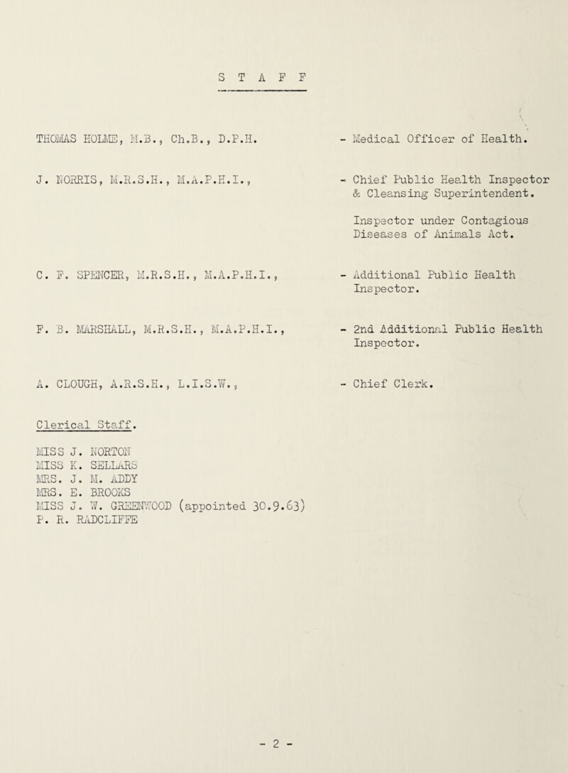 STAFF THOivI/lS EOLIvE, H.B., Ch,B., D.P.H. - Medical Officer of Health. J. NOHHIS, M.A.P.E.I. - Chief Public Hea,lth Inspector & Cleansing Superintendent, Inspector under Contagious Diseases of imimals Act. C. F, SPENCER. M.R.S.H. 5 M.A.P.E.I., - Additional Public Health Inspector. F. B. MRiRSEaLL, M.R.S.H., M.A.P.E.I., - 2nd Additional Public Health Inspector. A. CLOUGH, A.R.S.H., L.I.S.W., - Chief Clerk. Clerical Staff. MISS J. NORTON MISS K. SSLLaRS MRS. J. M. ADDY IffiS. E. BROOKS MISS J. U. GREENWOOD P. R. ILIDCLIFFE (appointed 30.9*63)