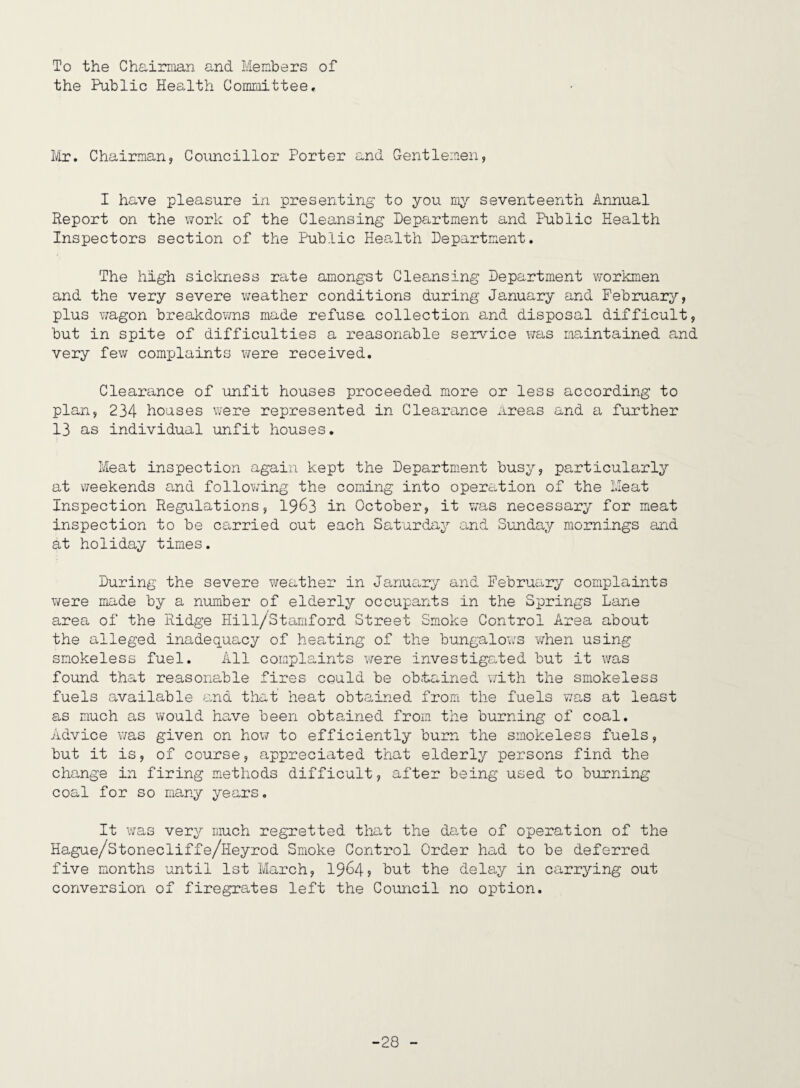 To the Chairman and Members of the Public Health Committee, Ur, Chairman, Councillor Porter and Gentlemen, I have pleasure in presenting to you m;^^ seventeenth Annual Report on the work of the Cleansing Department and Public Health Inspectors section of the Public Health Department. The high sickness rate amongst Cleansing Department workmen and the very severe weather conditions during January and February, plus wagon breakdowns made refuse collection and disposal difficult, but in spite of difficulties a reasonable service was maintained and very few complaints were received. Clearance of unfit houses proceeded more or less according to plan, 234 houses were represented in Clearance areas and a further 13 as individual unfit houses. Meat inspection again kept the Department busy, particularly at v/eekends and following the coming into operation of the Meat Inspection Regulations, I963 in October, it was necessary for meat inspection to be carried out each Saturday and Sunday mornings and at holiday times. During the severe weather in Januo,ry and February complaints were made by a number of elderly occupants in the Springs Lane area of the Ridge Hill/Stamford Street Smoke Control Area about the alleged inadequa-cy of heating of the bungalows when using smokeless fuel. All complaints were investigated but it was found that reasonable fires could be ob-tained with the smokeless fuels available and that heat obta,ined from the fuels v/as at least as much as would have been obtained from the burning of coal. Advice was given on hox^f to efficiently burn the smokeless fuels, but it is, of course, appreciated that elderly persons find the change in firing methods difficult, after being used to burning coal for so many years. It was very much regretted that the date of operation of the Hague/Stonecliffe/Heyrod Smoke Control Order had to be deferred five months until 1st March, 19^4? Lut the delay in carrying out conversion of firegrates left the Council no option. -28