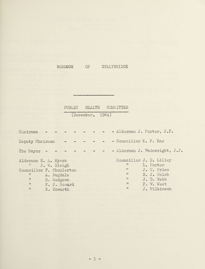 BOROUGH OF STALYBRIBGE PUBLIC HEALTH COIvMITTEE (December, 1964) Chairman Alderman J. Porter, J.P. Deputy Chairman ______ Councillor K. F, Rae The Mayor Alderman J. Wainv/right, J.P. Alderman H  J Councillor It It M M A. Myers W. Sleigh F. Choulerton A. Dugdale R, Gudgeon F. J. Hovvprd N. Hovvarth Councillor J. D. Lilley  L. Porter  J. \J, Price ” B. J. Walsh  J. D. Yfebb  F. W. West  J. 'Wilkinson