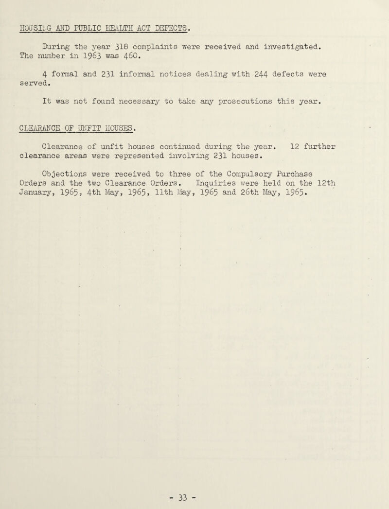 HOaSI.,G MD PUBLIC HEiiLTH ACT DEFECTS. During the year 318 complaints were received and investigated. The number in 1963 was 46O. 4 formal and 231 informal notices dealing with 244 defects v/ere served. It was not found necessary to take any prosecutions this year. CLEAHAUCE OF UIIFIT HOUSES. Clearance of unfit houses continued during the year. 12 further clearance areas were represented involving 231 houses. Objections were received to three of the Compulsory Purchase Orders and the two Clearance Orders, Inquiries Y/ere held on the 12th January, 1965? 4th I/lay, 1965? 11th May, 1965 and 26th May, 1965*