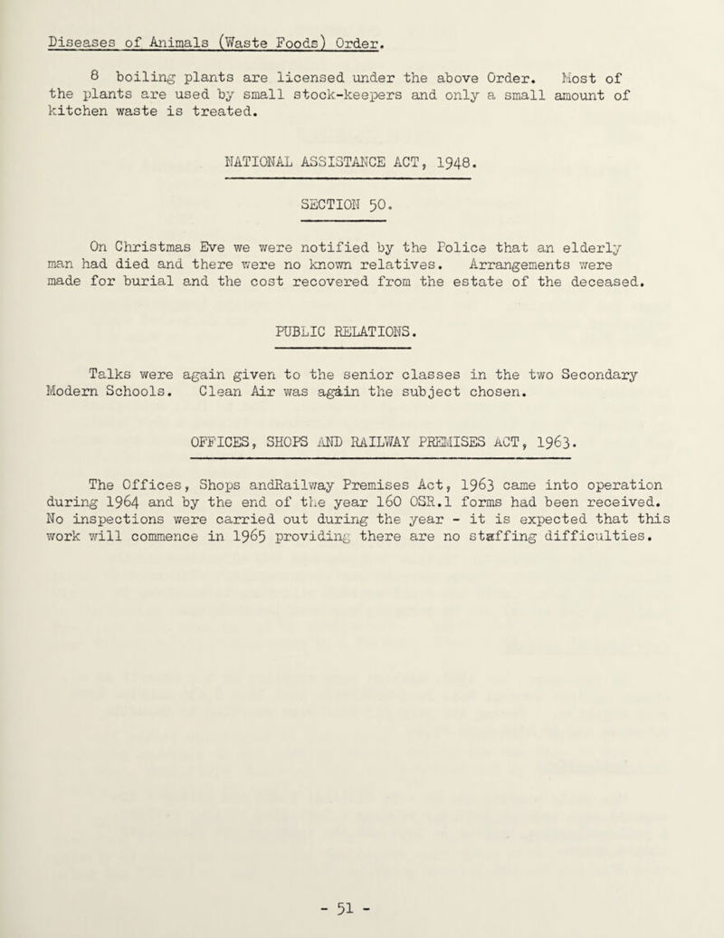 Diseases of Animals (Waste Foods) Order, 8 boiling plants are licensed under the above Order. Most of the plants are used by small stock-keepers and only a small amount of kitchen waste is treated. NATIONAL ASSISTANCE ACT, I948. SECTION 50, On Christmas Eve we were notified by the Police that an elderly man had died and there were no known relatives. Arrangements were made for burial and the cost recovered from the estate of the deceased. PUBLIC EELATIONS. Talks were again given to the senior classes in the two Secondary Modern Schools. Clean Air was again the subject chosen. OFFICES, SHOPS ilND RAILWAY PEEIvilSES ACT, I963. The Offices, Shops andRailway Premises Act, I963 came into operation during I964 and by the end of the year I60 OSR.l forms had been received. No inspections were carried out during the year - it is expected that this work will commence in I965 providing there are no staffing difficulties.