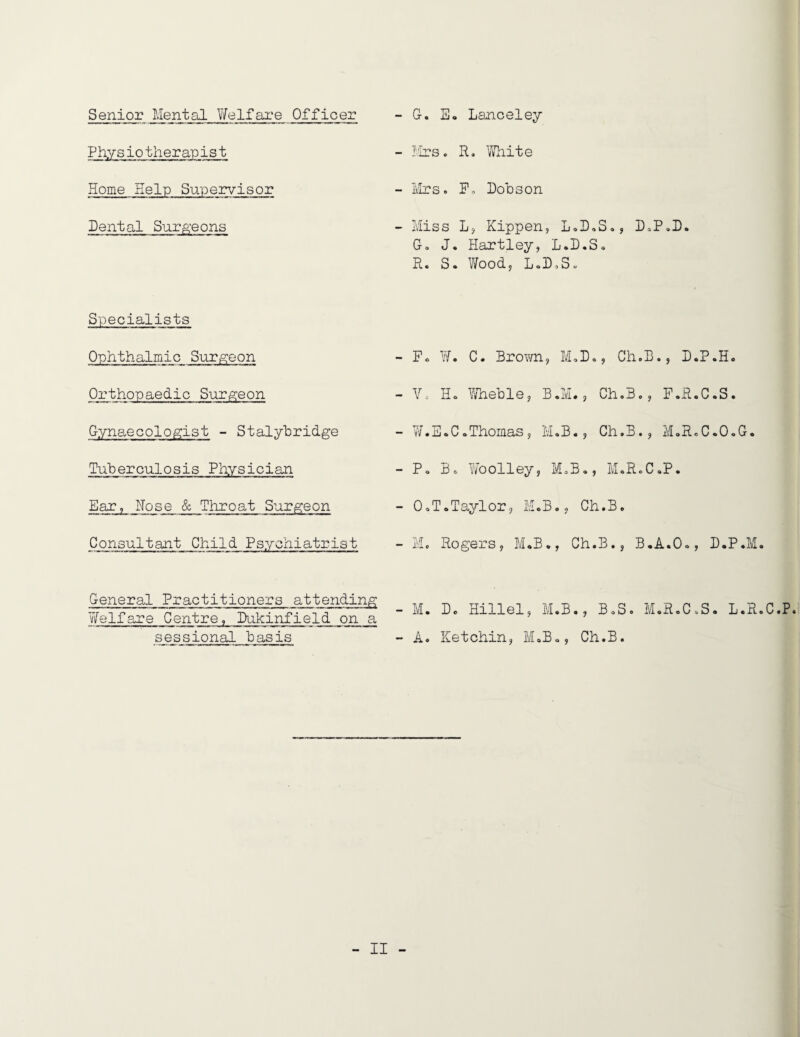 Senior Mental Y/elfare Officer - G. E« Lanceley Physiotherapist - firs. R, Vliite Home Help Supervisor - ivirs. Po Dobson Dental SurA’eons - Miss Lj Kippen, L G. J. Hartley, L. R. S. Wood, L.DoS Specialists Ophthalmic Sur|g:eon Orthopaedic Surgeon Gynaecologist - Stalybridge Tuberculosis Physician Ear, Nose & Tliroat Surgeon Consultant Child Psychiatrist - Fc W. C. Bro?/n, M - Y. Ho \Yheble, B.M - W. E o C o Thomas , M. B - Po Bo Woolley, M. - OoToTaylor, M.B., - Mo Rogers, M*B., General Practitioners attending Welfare Centre, Dukinfield on a sessional basis - M. D. Hillel, M.B - A. Ketchin, MoB., oDoSo, DoPoD. D.So oDo, Ch.Bo, D.P.H. Ch.Bo, F.R.C.S. Ch.B., M.R.C.OoG. Bo, MoR.CoP. Ch.B. Ch.B., B.A.Oo, D.P.M. BoS. MoR.CoS. L.R.C.P. Ch.B.