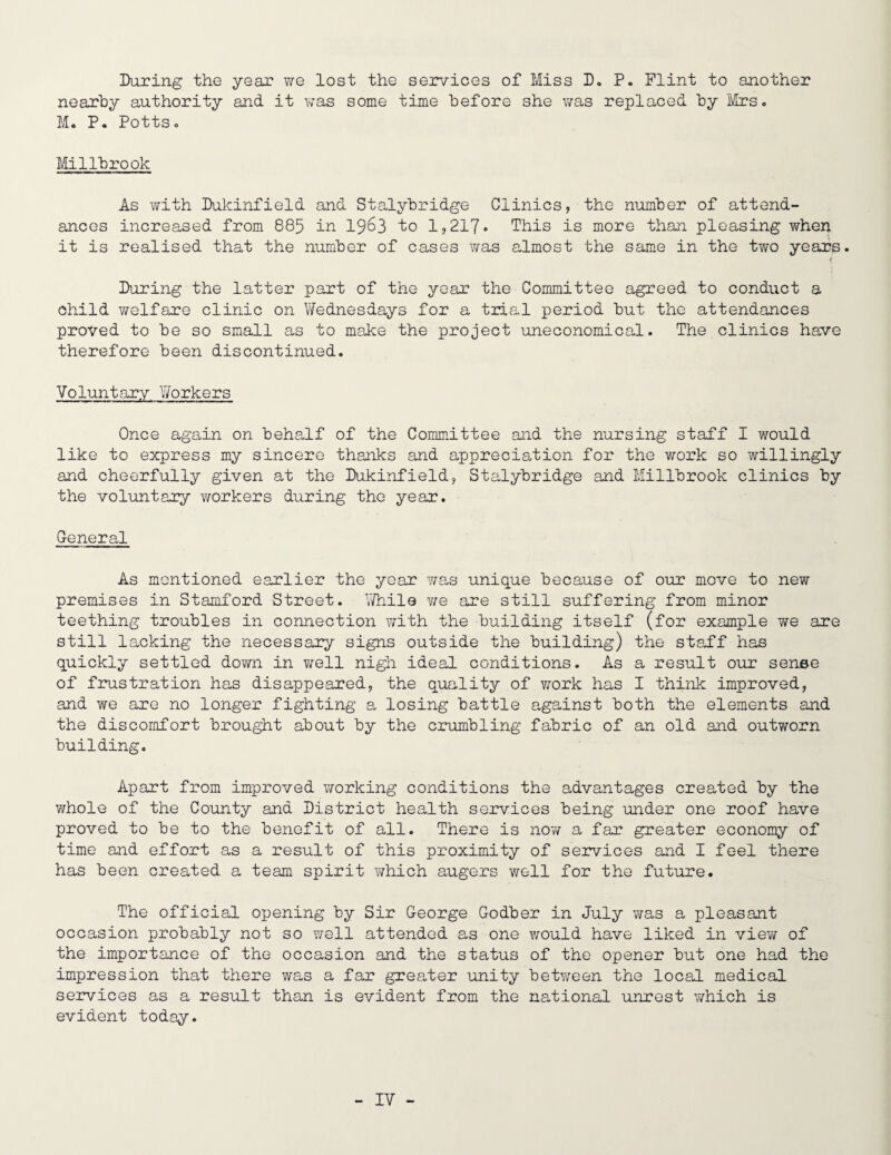 IXiring the year we lost the services of Miss D. P. Flint to another nearly authority and it v/as some time hefore she vms replaced hy I\5rs<. M. P. Pottso Mi 111rook As with IXikinfield and Stalybridge Clinics, the number of attend¬ ances increased from 885 in I963 to 1,217» This is more than pleasing when it is realised that the number of cases was almost the same in the two years. During the latter part of the year the Committee agreed to conduct a child v/elfare clinic on Wednesdays for a tria.! period but the attendances proved to be so small as to make the project uneconomical. The clinics have therefore been discontinued. Voluntary Workers Once again on behalf of the Committee and the nursing staff I would like to express my sincere thaiiks and appreciation for the work so willingly and cheerfully given at the Dukinfield, Stalybridge and Millbrook clinics by the voluntary workers during the year. General As mentioned earlier the year was unique because of our move to new premises in Stamford Street, \7hil9 lie are still suffering from minor teething troubles in connection with the building itself (for example we are still lacking the necessary signs outside the building) the staPf has quickly settled dovm in well nigh ideal conditions. As a result our sense of frustration has disappeared, the quality of work has I think improved, and we are no longer fighting a losing battle against both the elements and the discomfort brought about by the crumbling fabric of an old and outworn building. Apart from improved v/orking conditions the a-dvantages created by the whole of the County and District health services being under one roof have proved to be to the benefit of all. There is now a far greater economy of time and effort as a result of this proximity of services and I feel there has been created a team spirit v;hich augers well for the future. The official opening by Sir George Godber in July was a pleasant occasion probably not so well attended as one would have liked in view of the importance of the occasion and the status of the opener but one had the impression that there was a far greater unity betY\reen the local medical services as a result than is evident from the national unrest which is evident today.