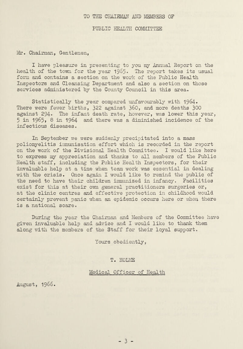 TO THE CHAim-IAIT Al'ID MEIffiERS OF PUBLIC HEALTH COMvIITTEE Iifr. Chairman, Gentlemen, I have pleas^ore in presenting to you my Annual Report on the health of the town for the year 19'^5* The report takes its usual form and contains a section on the viTork of the Puhlic Health Inspectors and Cleansing Department and also a section on those services administered by the County Council in this area. Statistically the year compared unfavourahly with 19^4* There were fe\Ter Births, 322 against 3^0, and more deaths 300 against 294• The infant death rate, hoTvever, wa-s lower this year, 5 in 1965> 8 in 1964 and there v/as a diminished incidence of the infectious diseases. In Septemher \ie were suddenly precipitated into a mass poliomyelitis immunisation effort which is recorded in the report on the work of the Divisional Health Committee. I would like here to express my appreciation and thanks to all memhers of the Public Health staff, including the Public Health Inspectors, for their invaluable help at a time when team work v/as essential in dealing with the crisis. Once again I would like to remind the public of the need to have their children immunized in infancy. Facilities exist for this at their own general practitioners surgeries or, at the clinic centres and effective protection in childhood would certainly prevent panic when an epidemic occurs here or whei; there is a national scare. During the year the Chairman and Members of the Committee have given invaluable help and advice and I would like to thanlc them along with the members of the Staff for their loyal support. Yours obediently, T. HOUffi Medical Officer of Health August, 1966.