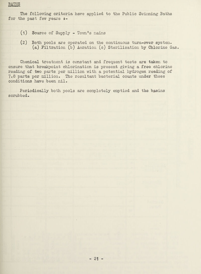 BATHS The following criteria have applied to the Public Swinming Baths for the past fev/ years s- (1) Source of Supply - Tovai's nains (2) Both pools are operated on the continuous turn-over system. (a) Filtration (b) Aeration (c) Sterilisation by Chlorine Gas. Chemical treatment is constant and frequent tests are taken to ensure that brealcpoint chlorination is present giving a free chlorine reading of two parts per million with a potential hydrogen reading of 7.8 parts per million. The resultant bacterial counts under these conditions have been nil. Periodically both pools are completely emptied and the basins scrubbed.