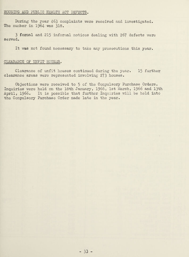 HOUSIITG MD PUBLIC HEALTH ACT DEFECTS During the year 4^3 complaints were received and investigated. The number in I964 was 318. 3 formal and 215 informal notices dealing with 267 defects were seived. It was not found necessary to take any prosecutions this year. CLEARANCE OF UNFIT HOUSES. Clearance of unfit houses continued during the year. I5 further clearance areas were represented involving 273 houses. Objections were received to 5 oF the Compulsory Purchase Orders. Inquiries were held on the 18th January, I966, 1st ivlarch, I966 and 13th April, 1966. It is possible that further Inquiries will be held into the Compulsory Purchase Order made late in the year.
