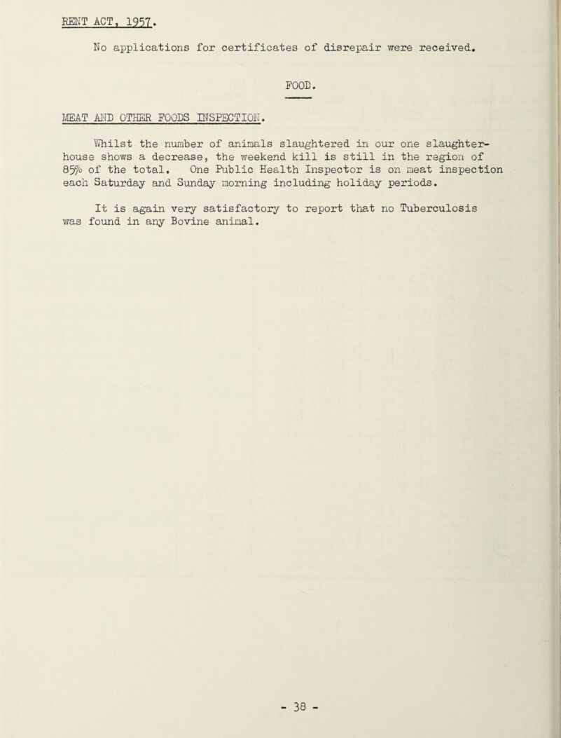 REIIT ACT, 1957» No applications for certificates of disrepair were received. FOOD. IffiAT MD OTHER FOODS niSPSCTION. Whilst the number of animals slaughtered in our one slaughter¬ house shows a decrease, the weekend kill is still in the region of of the total. One Public Health Inspector is on meat inspection each Saturday and Sunday morning including holiday periods. It is again very satisfactory to report that no Tuberculosis was found in any Bovine animal.