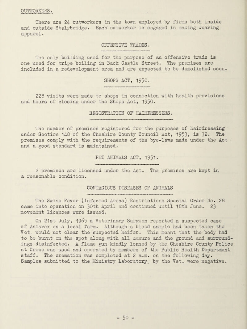 OUIT/ORIOHS. There are 24 outworkers in the town employed by firms both inside and outside Stalybridge. Each outworker is engaged in making wearing apparel. OjJPENSIYE TPJihBS. The only building used for the purpose of an offensive trade is one used for tripe boiling in Back Castle Street, The T)remises are included in a redevelopment area and are expected to be demolished soon, SHOPS ACT, 1950, 220 visits V70re mads to shops in connection v/ith health provisions and hours of closing under the Shops Act, 1950, REGISTPklTION OP HAIRDRESSERS. The number of premises registered for the purposes of hairdressing under Section 148 of the Cheshire County Council Act, 1953j is 32. The premises comply with the requirements of the bye-laws made under the Act and a good standard is maintained, PET AfTBhiLS ACT, 1951. 2 premises are licensed under the Act. The premises are kept in a reasonable condition. CONTAGIOUS DISEASES OP AITL'.IALS The Sv/ine Fever (infected Areas) Restrictions Special Order No. 28 came into operation on 30th April and continued until 18th June. 23 movement licences v/ere issued. On 21st July, 19^5 a Veterinary Surgeon reported a suspected case of Anthrax on a local farm. Although a blood sample had been taken the Vet would not clear the suspected heifer. This meant that the body had to be burnt on the spot along with all manure and the ground and surround¬ ings disinfected. A flame gun kindly loaned by the Cheshire County Police at Crewe was used and operated by members of the Public Health Department staff. The cremation was completed at 2 a.m. on the following day. Samples submitted to the Ministry Laboratory/ by the Vet. were negative.