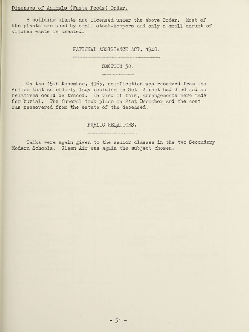 Diseases of Animals (Waste Foods) Order. 8 boilding plants are licensed under the above Order. Most of the plants are used by small stock-keepers and only a small amount of kitchen waste is treated. NATIONAL ASSISTAiNCE ACT, 1948. SECTION 50. On the 15th December, 19^5? notification was received from the Police that an elderly lady residing in Set Street had died and no relatives could be traced. In view of this, arrangements were made for burial. The funeral took place on 21st December and the cost was receovered from the estate of the deceased. PIBLIC RELATIONS. Talks were again given to the senior classes in the two Secondary Modern Schools. Clean Air was again the subject chosen.