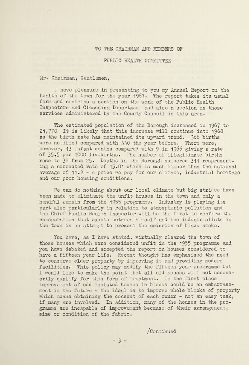 TO THE CHAimLm AND KfflERS OF PUBLIC HEikLTII COII'IITTEE Ivir. Chairman, Gentloinen, I have pleasure in presenting to you mjr Annual Report on the health of the tovm for the year The report takes its usual forLi and contains a section on the work of the Public Health Inspectors and Cleansing Department and also a section on those services administered by the County Coimcil in this area. The estimated population of the Borough increased in 19^7 to 21,770 It is likely that this increase will continue into 1968 as the birth rate has maintained its upv/ard trend. 366 births were notified compared with 330 the year before. There v/ere, hov/ever, 13 infant deaths compared with 9 19*^^ giving a rate of 35*5 1000 livobirths. The number of illegitimate births rose to 30 from 25. Deaths in the Borough numbered 311 respresent- ing a corrected rate of 15»01 v/hich is much higher than the national average of 11.2 - a price v/e pay for our climate, industrial heritage and our poor housing conditions. Uo can do nothing about our local climate but big strifes have been made to eliminate the unfit houses in the tovm and only a handful remain from the 1955 programme. Industry is playing its part also particularly in relation to atmospheric pollution and the Chief Public Health Inspector will be the first to confirm the co-operation that exists betv.'aen himself and the industrialists in the tovm in an attempt to pre^sent the emission of black smoko. You have, as I have stated, virtually cleared the to^^vn of those houses which v/oro considered unfit in the 1955 programme and you have debated and accepted the report' on houses considered to have a fifteen year life. Recent thought has emphasised the need to conserve older property by improving it and providing modern facilities. This policy nay modify the fifteen year programme but I would like to make the point 'that all old houses *will not necess¬ arily qualify for this form of treatment. In the first place improvement of odd isolated houses in blocks could be an embarrass¬ ment in the future - the ideal is to iniorove whole blocks of property v/hich means obtaining the consent of each ov/ner - not an easy task, if many are involved. In addition, many of the houses in the pro¬ gramme are incapable of improvement because of their arrangement, size or condition of the fabric. /Continued